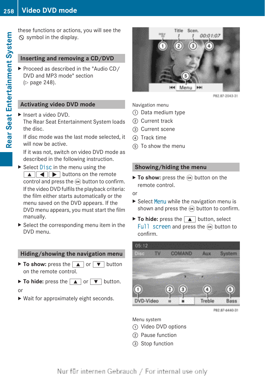 these functions or actions, you will see theK symbol in the display.Inserting and removing a CD/DVDXProceed as described in the &quot;Audio CD/DVD and MP3 mode&quot; section(Y page 248).Activating video DVD modeXInsert a video DVD.The Rear Seat Entertainment System loadsthe disc.If disc mode was the last mode selected, itwill now be active.If it was not, switch on video DVD mode asdescribed in the following instruction.XSelect Disc in the menu using the9=; buttons on the remotecontrol and press the 9 button to confirm.If the video DVD fulfils the playback criteria:the film either starts automatically or themenu saved on the DVD appears. If theDVD menu appears, you must start the filmmanually.XSelect the corresponding menu item in theDVD menu.Hiding/showing the navigation menuXTo show: press the 9 or : buttonon the remote control.XTo hide: press the 9 or : button.orXWait for approximately eight seconds.Navigation menu:Data medium type;Current track=Current scene?Track timeATo show the menuShowing/hiding the menuXTo show: press the 9 button on theremote control.orXSelect Menu while the navigation menu isshown and press the 9 button to confirm.XTo hide: press the 9 button, selectFull screen and press the 9 button toconfirm.Menu system:Video DVD options;Pause function=Stop function258 Video DVD modeRear Seat Entertainment System