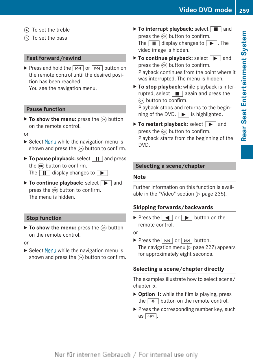 ?To set the trebleATo set the bassFast forward/rewindXPress and hold the E or F button onthe remote control until the desired posi-tion has been reached.You see the navigation menu.Pause functionXTo show the menu: press the 9 buttonon the remote control.orXSelect Menu while the navigation menu isshown and press the 9 button to confirm.XTo pause playback: select Ë and pressthe 9 button to confirm.The Ë display changes to Ì.XTo continue playback: select Ì andpress the 9 button to confirm.The menu is hidden.Stop functionXTo show the menu: press the 9 buttonon the remote control.orXSelect Menu while the navigation menu isshown and press the 9 button to confirm.XTo interrupt playback: select É andpress the 9 button to confirm.The Ë display changes to Ì. Thevideo image is hidden.XTo continue playback: select Ì andpress the 9 button to confirm.Playback continues from the point where itwas interrupted. The menu is hidden.XTo stop playback: while playback is inter-rupted, select É again and press the9 button to confirm.Playback stops and returns to the begin-ning of the DVD. Ì is highlighted.XTo restart playback: select Ì andpress the 9 button to confirm.Playback starts from the beginning of theDVD.Selecting a scene/chapterNoteFurther information on this function is avail-able in the &quot;Video&quot; section (Y page 235).Skipping forwards/backwardsXPress the = or ; button on theremote control.orXPress the E or F button.The navigation menu (Y page 227) appearsfor approximately eight seconds.Selecting a scene/chapter directlyThe examples illustrate how to select scene/chapter 5.XOption 1: while the film is playing, pressthe h button on the remote control.XPress the corresponding number key, suchas ¿.Video DVD mode 259Rear Seat Entertainment SystemZ