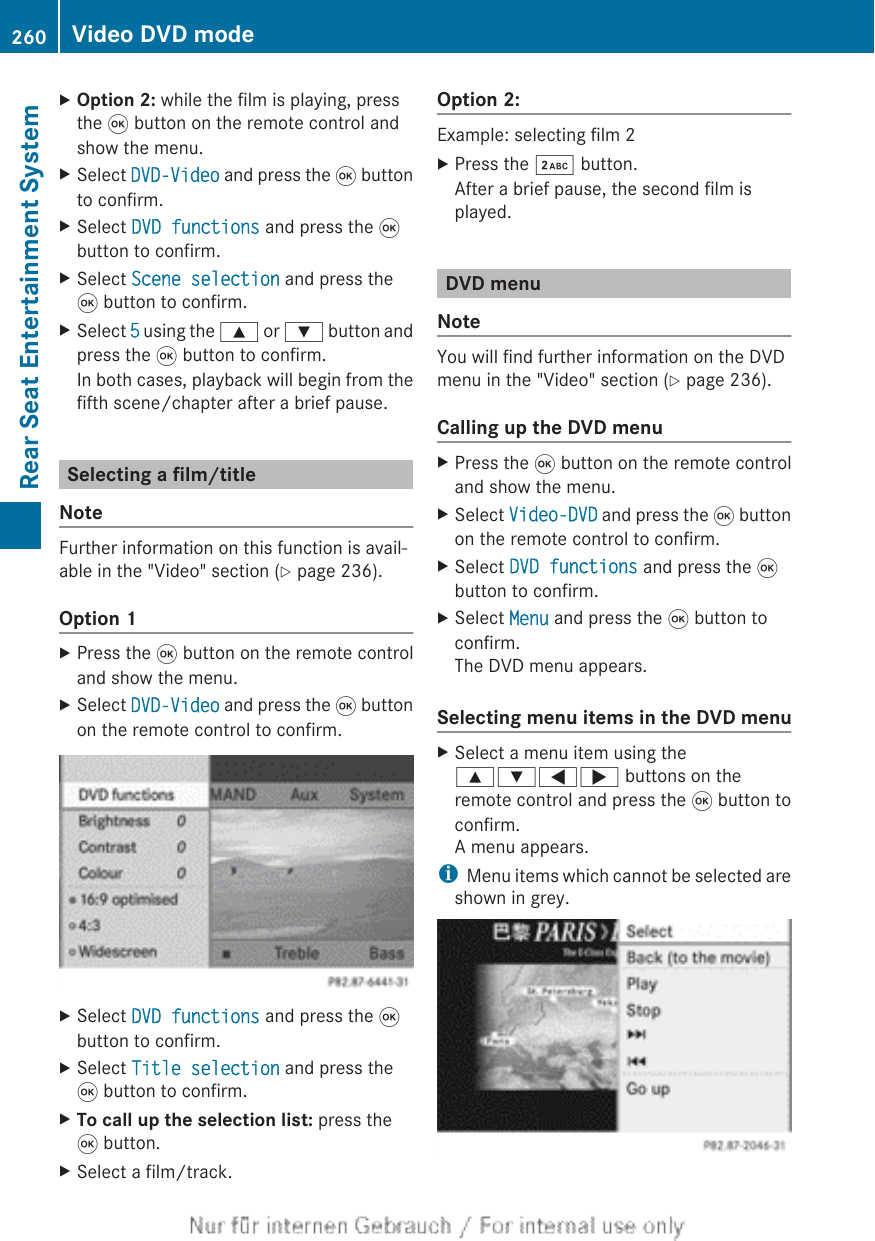 XOption 2: while the film is playing, pressthe 9 button on the remote control andshow the menu.XSelect DVD-Video and press the 9 buttonto confirm.XSelect DVD functions and press the 9button to confirm.XSelect Scene selection and press the9 button to confirm.XSelect 5 using the 9 or : button andpress the 9 button to confirm.In both cases, playback will begin from thefifth scene/chapter after a brief pause.Selecting a film/titleNoteFurther information on this function is avail-able in the &quot;Video&quot; section (Y page 236).Option 1XPress the 9 button on the remote controland show the menu.XSelect DVD-Video and press the 9 buttonon the remote control to confirm.XSelect DVD functions and press the 9button to confirm.XSelect Title selection and press the9 button to confirm.XTo call up the selection list: press the9 button.XSelect a film/track.Option 2:Example: selecting film 2XPress the · button.After a brief pause, the second film isplayed.DVD menuNoteYou will find further information on the DVDmenu in the &quot;Video&quot; section (Y page 236).Calling up the DVD menuXPress the 9 button on the remote controland show the menu.XSelect Video-DVD and press the 9 buttonon the remote control to confirm.XSelect DVD functions and press the 9button to confirm.XSelect Menu and press the 9 button toconfirm.The DVD menu appears.Selecting menu items in the DVD menuXSelect a menu item using the9:=; buttons on theremote control and press the 9 button toconfirm.A menu appears.iMenu items which cannot be selected areshown in grey.260 Video DVD modeRear Seat Entertainment System