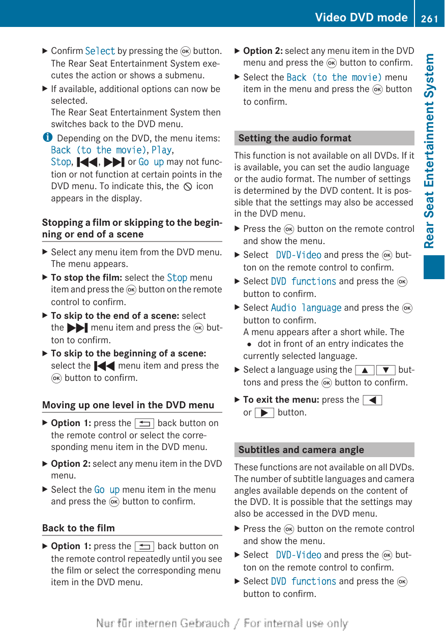XConfirm Select by pressing the 9 button.The Rear Seat Entertainment System exe-cutes the action or shows a submenu.XIf available, additional options can now beselected.The Rear Seat Entertainment System thenswitches back to the DVD menu.iDepending on the DVD, the menu items:Back (to the movie), Play,Stop, ., / or Go up may not func-tion or not function at certain points in theDVD menu. To indicate this, the K iconappears in the display.Stopping a film or skipping to the begin-ning or end of a sceneXSelect any menu item from the DVD menu.The menu appears.XTo stop the film: select the Stop menuitem and press the 9 button on the remotecontrol to confirm.XTo skip to the end of a scene: selectthe / menu item and press the 9 but-ton to confirm.XTo skip to the beginning of a scene:select the . menu item and press the9 button to confirm.Moving up one level in the DVD menuXOption 1: press the % back button onthe remote control or select the corre-sponding menu item in the DVD menu.XOption 2: select any menu item in the DVDmenu.XSelect the Go up menu item in the menuand press the 9 button to confirm.Back to the filmXOption 1: press the % back button onthe remote control repeatedly until you seethe film or select the corresponding menuitem in the DVD menu.XOption 2: select any menu item in the DVDmenu and press the 9 button to confirm.XSelect the Back (to the movie) menuitem in the menu and press the 9 buttonto confirm.Setting the audio formatThis function is not available on all DVDs. If itis available, you can set the audio languageor the audio format. The number of settingsis determined by the DVD content. It is pos-sible that the settings may also be accessedin the DVD menu.XPress the 9 button on the remote controland show the menu.XSelect  DVD-Video and press the 9 but-ton on the remote control to confirm.XSelect DVD functions and press the 9button to confirm.XSelect Audio language and press the 9button to confirm.A menu appears after a short while. The# dot in front of an entry indicates thecurrently selected language.XSelect a language using the 9: but-tons and press the 9 button to confirm.XTo exit the menu: press the =or ; button.Subtitles and camera angleThese functions are not available on all DVDs.The number of subtitle languages and cameraangles available depends on the content ofthe DVD. It is possible that the settings mayalso be accessed in the DVD menu.XPress the 9 button on the remote controland show the menu.XSelect  DVD-Video and press the 9 but-ton on the remote control to confirm.XSelect DVD functions and press the 9button to confirm.Video DVD mode 261Rear Seat Entertainment SystemZ