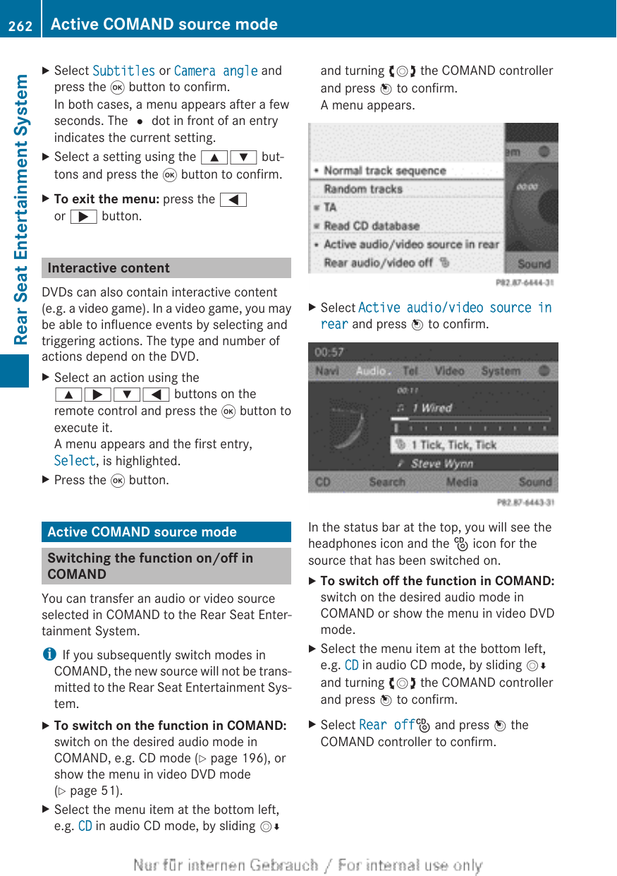 XSelect Subtitles or Camera angle andpress the 9 button to confirm.In both cases, a menu appears after a fewseconds. The # dot in front of an entryindicates the current setting.XSelect a setting using the 9: but-tons and press the 9 button to confirm.XTo exit the menu: press the =or ; button.Interactive contentDVDs can also contain interactive content(e.g. a video game). In a video game, you maybe able to influence events by selecting andtriggering actions. The type and number ofactions depend on the DVD.XSelect an action using the9;:= buttons on theremote control and press the 9 button toexecute it.A menu appears and the first entry,Select, is highlighted.XPress the 9 button.Active COMAND source modeSwitching the function on/off inCOMANDYou can transfer an audio or video sourceselected in COMAND to the Rear Seat Enter-tainment System.iIf you subsequently switch modes inCOMAND, the new source will not be trans-mitted to the Rear Seat Entertainment Sys-tem.XTo switch on the function in COMAND:switch on the desired audio mode inCOMAND, e.g. CD mode (Y page 196), orshow the menu in video DVD mode(Y page 51).XSelect the menu item at the bottom left,e.g. CD in audio CD mode, by sliding VÆand turning cVd the COMAND controllerand press W to confirm.A menu appears.XSelect Active audio/video source in rear and press W to confirm.In the status bar at the top, you will see theheadphones icon and the _ icon for thesource that has been switched on.XTo switch off the function in COMAND:switch on the desired audio mode inCOMAND or show the menu in video DVDmode.XSelect the menu item at the bottom left,e.g. CD in audio CD mode, by sliding VÆand turning cVd the COMAND controllerand press W to confirm.XSelect Rear off_ and press W theCOMAND controller to confirm.262 Active COMAND source modeRear Seat Entertainment System
