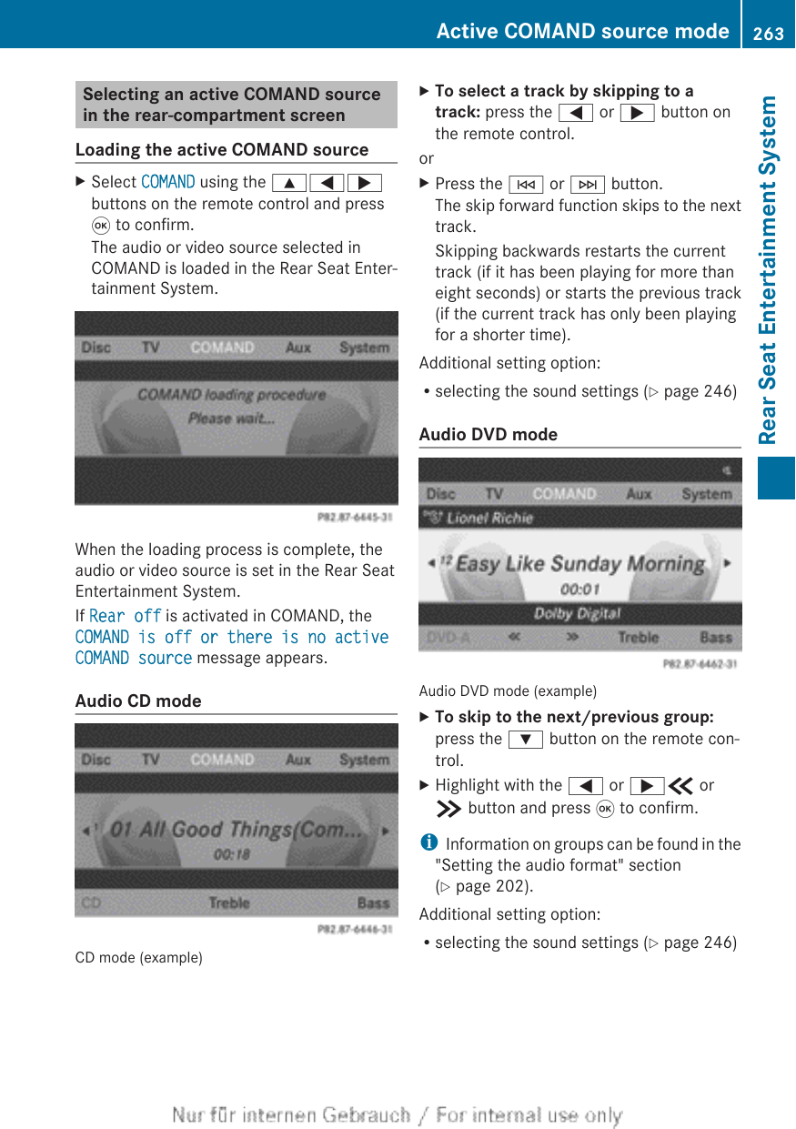 Selecting an active COMAND sourcein the rear-compartment screenLoading the active COMAND sourceXSelect COMAND using the 9=;buttons on the remote control and press9 to confirm.The audio or video source selected inCOMAND is loaded in the Rear Seat Enter-tainment System.When the loading process is complete, theaudio or video source is set in the Rear SeatEntertainment System.If Rear off is activated in COMAND, theCOMAND is off or there is no active COMAND source message appears.Audio CD modeCD mode (example)XTo select a track by skipping to a track: press the = or ; button onthe remote control.orXPress the E or F button.The skip forward function skips to the nexttrack.Skipping backwards restarts the currenttrack (if it has been playing for more thaneight seconds) or starts the previous track(if the current track has only been playingfor a shorter time).Additional setting option:Rselecting the sound settings (Y page 246)Audio DVD modeAudio DVD mode (example)XTo skip to the next/previous group:press the : button on the remote con-trol.XHighlight with the = or ;b orc button and press 9 to confirm.iInformation on groups can be found in the&quot;Setting the audio format&quot; section(Y page 202).Additional setting option:Rselecting the sound settings (Y page 246)Active COMAND source mode 263Rear Seat Entertainment SystemZ