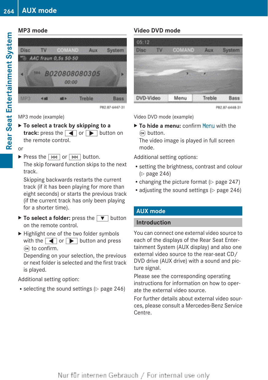 MP3 modeMP3 mode (example)XTo select a track by skipping to a track: press the = or ; button onthe remote control.orXPress the E or F button.The skip forward function skips to the nexttrack.Skipping backwards restarts the currenttrack (if it has been playing for more thaneight seconds) or starts the previous track(if the current track has only been playingfor a shorter time).XTo select a folder: press the : buttonon the remote control.XHighlight one of the two folder symbolswith the = or ; button and press9 to confirm.Depending on your selection, the previousor next folder is selected and the first trackis played.Additional setting option:Rselecting the sound settings (Y page 246)Video DVD modeVideo DVD mode (example)XTo hide a menu: confirm Menu with the9 button.The video image is played in full screenmode.Additional setting options:Rsetting the brightness, contrast and colour(Y page 246)Rchanging the picture format (Y page 247)Radjusting the sound settings (Y page 246)AUX modeIntroductionYou can connect one external video source toeach of the displays of the Rear Seat Enter-tainment System (AUX display) and also oneexternal video source to the rear-seat CD/DVD drive (AUX drive) with a sound and pic-ture signal.Please see the corresponding operatinginstructions for information on how to oper-ate the external video source.For further details about external video sour-ces, please consult a Mercedes-Benz ServiceCentre.264 AUX modeRear Seat Entertainment System