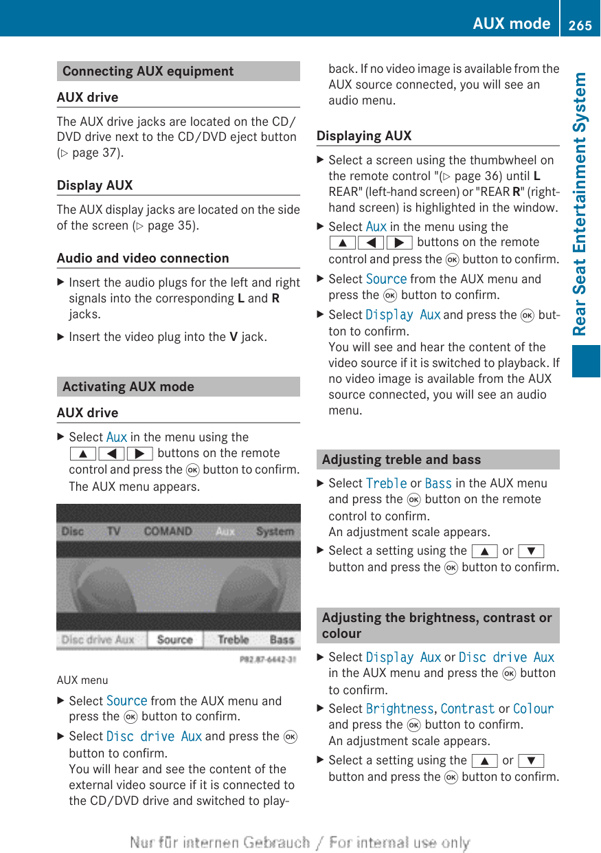 Connecting AUX equipmentAUX driveThe AUX drive jacks are located on the CD/DVD drive next to the CD/DVD eject button(Y page 37).Display AUXThe AUX display jacks are located on the sideof the screen (Y page 35).Audio and video connectionXInsert the audio plugs for the left and rightsignals into the corresponding L and Rjacks.XInsert the video plug into the V jack.Activating AUX modeAUX driveXSelect Aux in the menu using the9=; buttons on the remotecontrol and press the 9 button to confirm.The AUX menu appears.AUX menuXSelect Source from the AUX menu andpress the 9 button to confirm.XSelect Disc drive Aux and press the 9button to confirm.You will hear and see the content of theexternal video source if it is connected tothe CD/DVD drive and switched to play-back. If no video image is available from theAUX source connected, you will see anaudio menu.Displaying AUXXSelect a screen using the thumbwheel onthe remote control &quot;(Y page 36) until LREAR&quot; (left-hand screen) or &quot;REAR R&quot; (right-hand screen) is highlighted in the window.XSelect Aux in the menu using the9=; buttons on the remotecontrol and press the 9 button to confirm.XSelect Source from the AUX menu andpress the 9 button to confirm.XSelect Display Aux and press the 9 but-ton to confirm.You will see and hear the content of thevideo source if it is switched to playback. Ifno video image is available from the AUXsource connected, you will see an audiomenu.Adjusting treble and bassXSelect Treble or Bass in the AUX menuand press the 9 button on the remotecontrol to confirm.An adjustment scale appears.XSelect a setting using the 9 or :button and press the 9 button to confirm.Adjusting the brightness, contrast orcolourXSelect Display Aux or Disc drive Auxin the AUX menu and press the 9 buttonto confirm.XSelect Brightness, Contrast or Colourand press the 9 button to confirm.An adjustment scale appears.XSelect a setting using the 9 or :button and press the 9 button to confirm.AUX mode 265Rear Seat Entertainment SystemZ