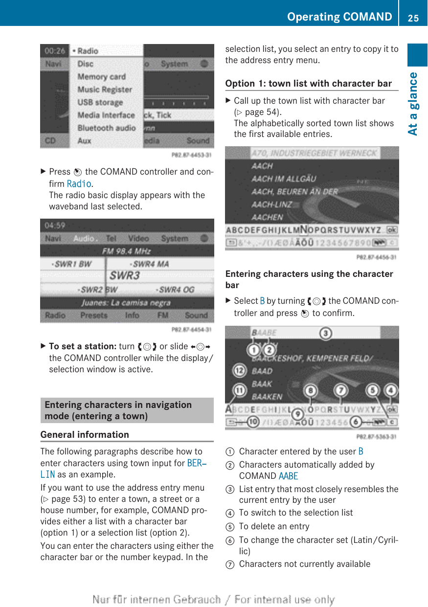 XPress W the COMAND controller and con-firm Radio.The radio basic display appears with thewaveband last selected.XTo set a station: turn cVd or slide XVYthe COMAND controller while the display/selection window is active.Entering characters in navigationmode (entering a town)General informationThe following paragraphs describe how toenter characters using town input for BER‐LIN as an example.If you want to use the address entry menu(Y page 53) to enter a town, a street or ahouse number, for example, COMAND pro-vides either a list with a character bar(option 1) or a selection list (option 2).You can enter the characters using either thecharacter bar or the number keypad. In theselection list, you select an entry to copy it tothe address entry menu.Option 1: town list with character barXCall up the town list with character bar(Y page 54).The alphabetically sorted town list showsthe first available entries.Entering characters using the character barXSelect B by turning cVd the COMAND con-troller and press W to confirm.:Character entered by the user B;Characters automatically added byCOMAND AABE=List entry that most closely resembles thecurrent entry by the user?To switch to the selection listATo delete an entryBTo change the character set (Latin/Cyril-lic)CCharacters not currently availableOperating COMAND 25At a glance