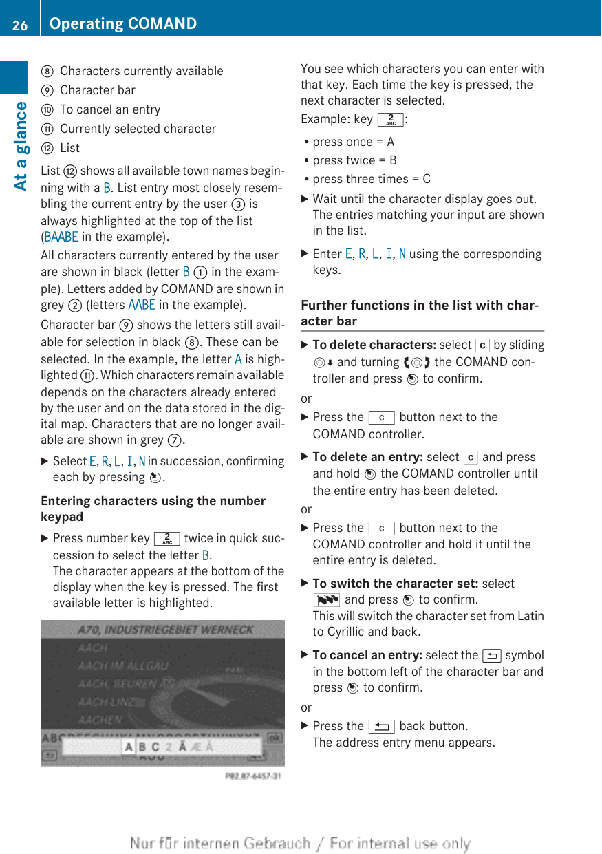 DCharacters currently availableECharacter barFTo cancel an entryGCurrently selected characterHListList H shows all available town names begin-ning with a B. List entry most closely resem-bling the current entry by the user = isalways highlighted at the top of the list(BAABE in the example).All characters currently entered by the userare shown in black (letter B : in the exam-ple). Letters added by COMAND are shown ingrey ; (letters AABE in the example).Character bar E shows the letters still avail-able for selection in black D. These can beselected. In the example, the letter A is high-lighted G. Which characters remain availabledepends on the characters already enteredby the user and on the data stored in the dig-ital map. Characters that are no longer avail-able are shown in grey C.XSelect E, R, L, I, N in succession, confirmingeach by pressing W.Entering characters using the number keypadXPress number key l twice in quick suc-cession to select the letter B.The character appears at the bottom of thedisplay when the key is pressed. The firstavailable letter is highlighted.You see which characters you can enter withthat key. Each time the key is pressed, thenext character is selected.Example: key l:Rpress once = ARpress twice = BRpress three times = CXWait until the character display goes out.The entries matching your input are shownin the list.XEnter E, R, L, I, N using the correspondingkeys.Further functions in the list with char-acter barXTo delete characters: select F by slidingVÆ and turning cVd the COMAND con-troller and press W to confirm.orXPress the j button next to theCOMAND controller.XTo delete an entry: select F and pressand hold W the COMAND controller untilthe entire entry has been deleted.orXPress the j button next to theCOMAND controller and hold it until theentire entry is deleted.XTo switch the character set: selectB and press W to confirm.This will switch the character set from Latinto Cyrillic and back.XTo cancel an entry: select the &amp; symbolin the bottom left of the character bar andpress W to confirm.orXPress the % back button.The address entry menu appears.26 Operating COMANDAt a glance