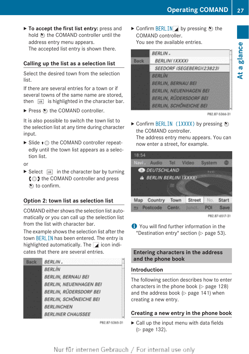 XTo accept the first list entry: press andhold W the COMAND controller until theaddress entry menu appears.The accepted list entry is shown there.Calling up the list as a selection listSelect the desired town from the selectionlist.If there are several entries for a town or ifseveral towns of the same name are stored,then ¬ is highlighted in the character bar.XPress W the COMAND controller.It is also possible to switch the town list tothe selection list at any time during characterinput.XSlide ZV the COMAND controller repeat-edly until the town list appears as a selec-tion list.orXSelect ¬ in the character bar by turningcVd the COMAND controller and pressW to confirm.Option 2: town list as selection listCOMAND either shows the selection list auto-matically or you can call up the selection listfrom the list with character bar.The example shows the selection list after thetown BERLIN has been entered. The entry ishighlighted automatically. The G icon indi-cates that there are several entries.XConfirm BERLING by pressing W theCOMAND controller.You see the available entries.XConfirm BERLIN (1XXXX) by pressing Wthe COMAND controller.The address entry menu appears. You cannow enter a street, for example.iYou will find further information in the&quot;Destination entry&quot; section (Y page 53).Entering characters in the addressand the phone bookIntroductionThe following section describes how to entercharacters in the phone book (Y page 128)and the address book (Y page 141) whencreating a new entry.Creating a new entry in the phone bookXCall up the input menu with data fields(Y page 132).Operating COMAND 27At a glance