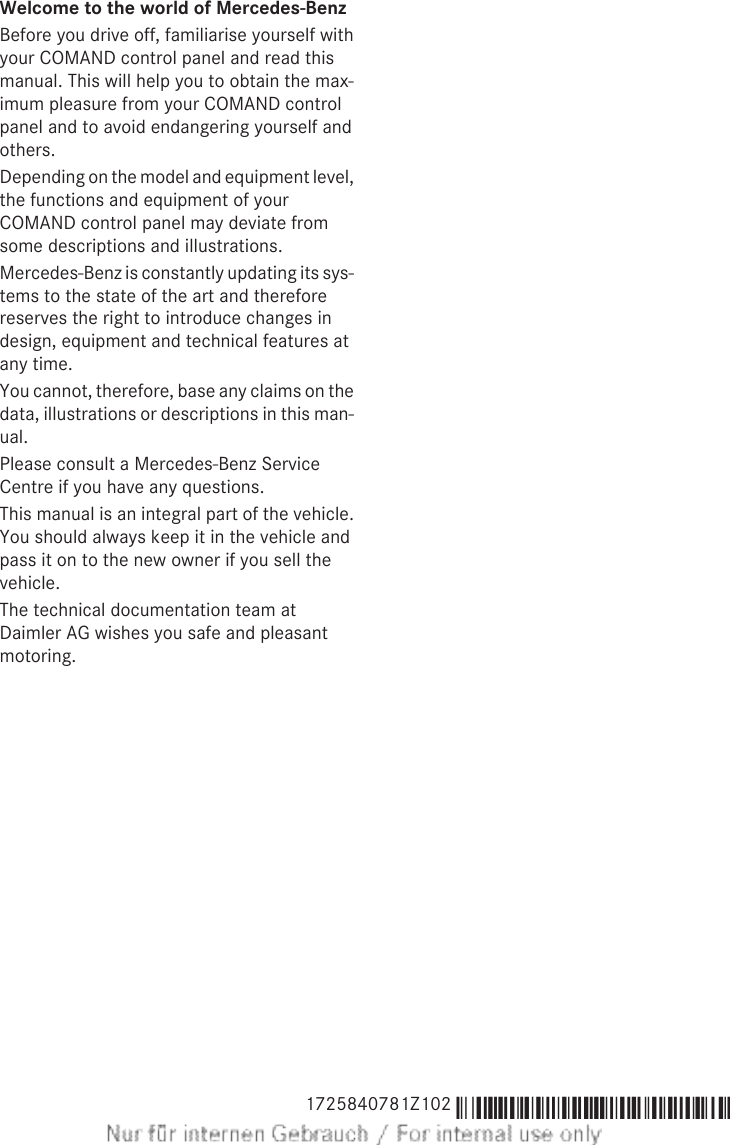 Welcome to the world of Mercedes-BenzBefore you drive off, familiarise yourself withyour COMAND control panel and read thismanual. This will help you to obtain the max-imum pleasure from your COMAND controlpanel and to avoid endangering yourself andothers.Depending on the model and equipment level,the functions and equipment of yourCOMAND control panel may deviate fromsome descriptions and illustrations.Mercedes-Benz is constantly updating its sys-tems to the state of the art and thereforereserves the right to introduce changes indesign, equipment and technical features atany time.You cannot, therefore, base any claims on thedata, illustrations or descriptions in this man-ual.Please consult a Mercedes-Benz ServiceCentre if you have any questions.This manual is an integral part of the vehicle.You should always keep it in the vehicle andpass it on to the new owner if you sell thevehicle.The technical documentation team atDaimler AG wishes you safe and pleasantmotoring.1725840781Z102 É1725840781Z102YËÍ 