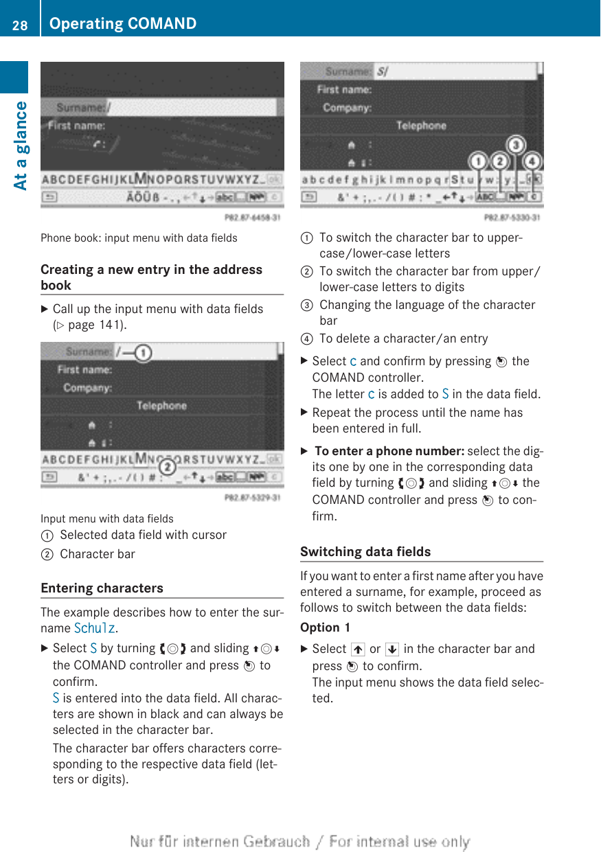 Phone book: input menu with data fieldsCreating a new entry in the addressbookXCall up the input menu with data fields(Y page 141).Input menu with data fields:Selected data field with cursor;Character barEntering charactersThe example describes how to enter the sur-name Schulz.XSelect S by turning cVd and sliding ZVÆthe COMAND controller and press W toconfirm.S is entered into the data field. All charac-ters are shown in black and can always beselected in the character bar.The character bar offers characters corre-sponding to the respective data field (let-ters or digits).:To switch the character bar to upper-case/lower-case letters;To switch the character bar from upper/lower-case letters to digits=Changing the language of the characterbar?To delete a character/an entryXSelect c and confirm by pressing W theCOMAND controller.The letter c is added to S in the data field.XRepeat the process until the name hasbeen entered in full.X To enter a phone number: select the dig-its one by one in the corresponding datafield by turning cVd and sliding ZVÆ theCOMAND controller and press W to con-firm.Switching data fieldsIf you want to enter a first name after you haveentered a surname, for example, proceed asfollows to switch between the data fields:Option 1XSelect 4 or 5 in the character bar andpress W to confirm.The input menu shows the data field selec-ted.28 Operating COMANDAt a glance