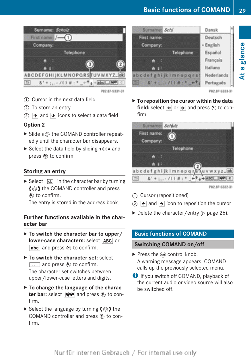 :Cursor in the next data field;To store an entry=4 and 5 icons to select a data fieldOption 2XSlide ZV the COMAND controller repeat-edly until the character bar disappears.XSelect the data field by sliding ZVÆ andpress W to confirm.Storing an entryXSelect ¬ in the character bar by turningcVd the COMAND controller and pressW to confirm.The entry is stored in the address book.Further functions available in the char-acter barXTo switch the character bar to upper/lower-case characters: select * orE and press W to confirm.XTo switch the character set: selectp and press W to confirm.The character set switches betweenupper/lower-case letters and digits.XTo change the language of the charac-ter bar: select B and press W to con-firm.XSelect the language by turning cVd theCOMAND controller and press W to con-firm.XTo reposition the cursor within the data field: select 2 or 3 and press W to con-firm.:Cursor (repositioned);2 and 3 icon to reposition the cursorXDelete the character/entry (Y page 26).Basic functions of COMANDSwitching COMAND on/offXPress the q control knob.A warning message appears. COMANDcalls up the previously selected menu.iIf you switch off COMAND, playback ofthe current audio or video source will alsobe switched off.Basic functions of COMAND 29At a glance