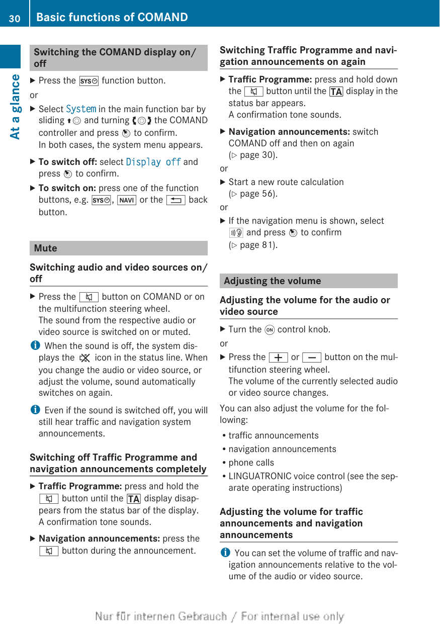 Switching the COMAND display on/offXPress the W function button.orXSelect System in the main function bar bysliding ZV and turning cVd the COMANDcontroller and press W to confirm.In both cases, the system menu appears.XTo switch off: select Display off andpress W to confirm.XTo switch on: press one of the functionbuttons, e.g. W, Ø or the % backbutton.MuteSwitching audio and video sources on/offXPress the 8 button on COMAND or onthe multifunction steering wheel.The sound from the respective audio orvideo source is switched on or muted.iWhen the sound is off, the system dis-plays the , icon in the status line. Whenyou change the audio or video source, oradjust the volume, sound automaticallyswitches on again.iEven if the sound is switched off, you willstill hear traffic and navigation systemannouncements.Switching off Traffic Programme andnavigation announcements completelyXTraffic Programme: press and hold the8 button until the . display disap-pears from the status bar of the display.A confirmation tone sounds.XNavigation announcements: press the8 button during the announcement.Switching Traffic Programme and navi-gation announcements on againXTraffic Programme: press and hold downthe 8 button until the . display in thestatus bar appears.A confirmation tone sounds.XNavigation announcements: switchCOMAND off and then on again(Y page 30).orXStart a new route calculation(Y page 56).orXIf the navigation menu is shown, select+ and press W to confirm(Y page 81).Adjusting the volumeAdjusting the volume for the audio orvideo sourceXTurn the q control knob.orXPress the W or X button on the mul-tifunction steering wheel.The volume of the currently selected audioor video source changes.You can also adjust the volume for the fol-lowing:Rtraffic announcementsRnavigation announcementsRphone callsRLINGUATRONIC voice control (see the sep-arate operating instructions)Adjusting the volume for trafficannouncements and navigationannouncementsiYou can set the volume of traffic and nav-igation announcements relative to the vol-ume of the audio or video source.30 Basic functions of COMANDAt a glance