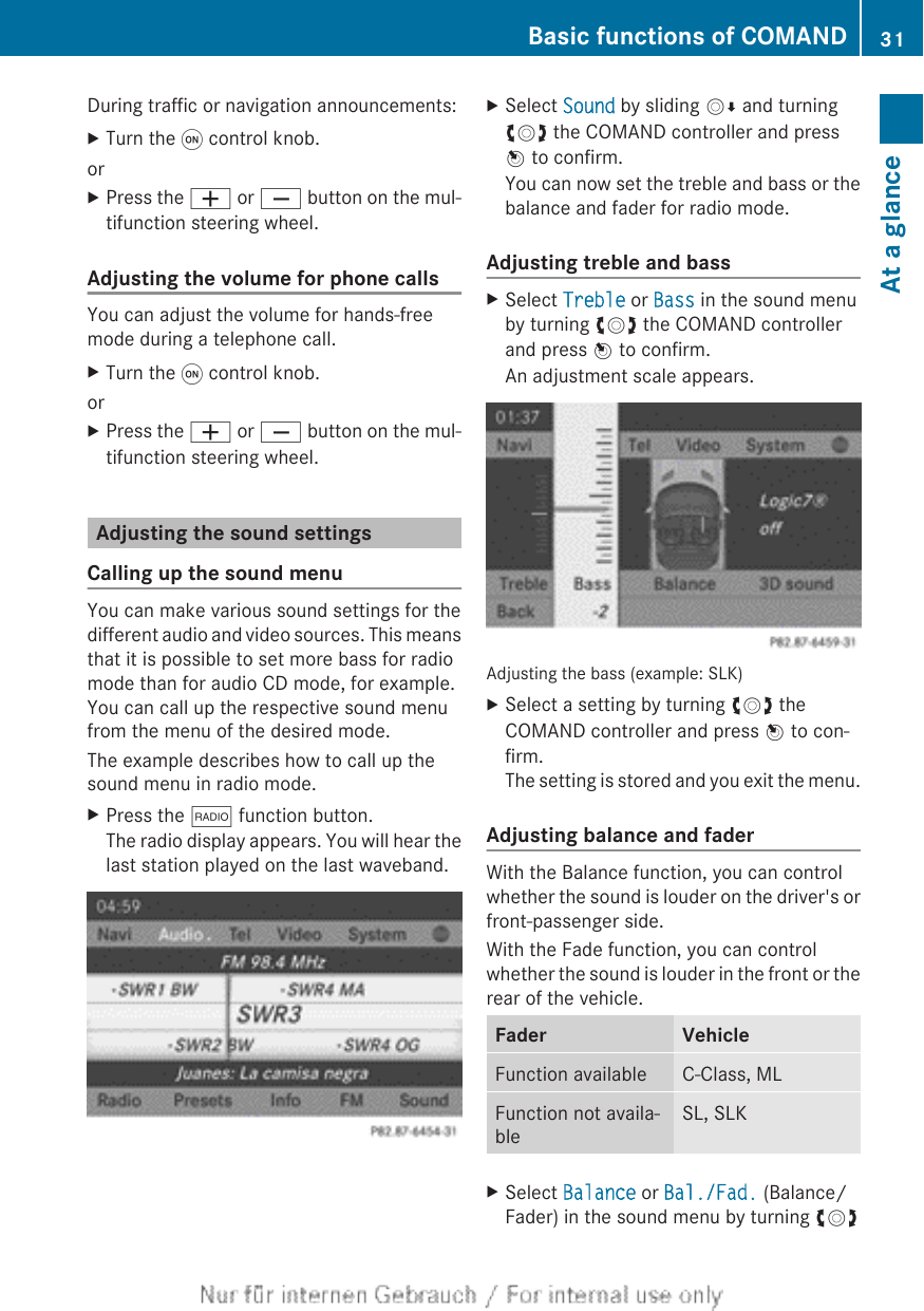 During traffic or navigation announcements:XTurn the q control knob.orXPress the W or X button on the mul-tifunction steering wheel.Adjusting the volume for phone callsYou can adjust the volume for hands-freemode during a telephone call.XTurn the q control knob.orXPress the W or X button on the mul-tifunction steering wheel.Adjusting the sound settingsCalling up the sound menuYou can make various sound settings for thedifferent audio and video sources. This meansthat it is possible to set more bass for radiomode than for audio CD mode, for example.You can call up the respective sound menufrom the menu of the desired mode.The example describes how to call up thesound menu in radio mode.XPress the $ function button.The radio display appears. You will hear thelast station played on the last waveband.XSelect Sound by sliding VÆ and turningcVd the COMAND controller and pressW to confirm.You can now set the treble and bass or thebalance and fader for radio mode.Adjusting treble and bassXSelect Treble or Bass in the sound menuby turning cVd the COMAND controllerand press W to confirm.An adjustment scale appears.Adjusting the bass (example: SLK)XSelect a setting by turning cVd theCOMAND controller and press W to con-firm.The setting is stored and you exit the menu.Adjusting balance and faderWith the Balance function, you can controlwhether the sound is louder on the driver&apos;s orfront-passenger side.With the Fade function, you can controlwhether the sound is louder in the front or therear of the vehicle.Fader VehicleFunction available C-Class, MLFunction not availa-bleSL, SLKXSelect Balance or Bal./Fad. (Balance/Fader) in the sound menu by turning cVdBasic functions of COMAND 31At a glance