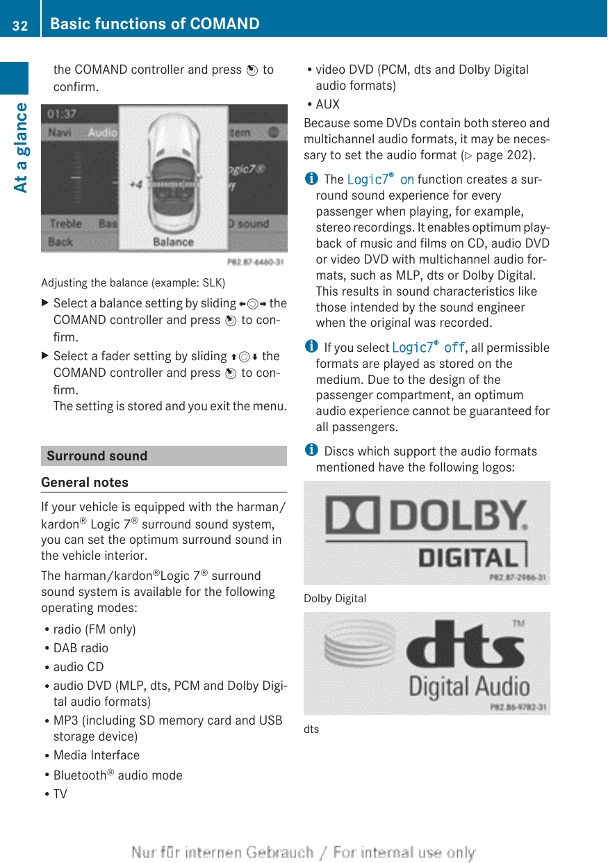 the COMAND controller and press W toconfirm.Adjusting the balance (example: SLK)XSelect a balance setting by sliding XVY theCOMAND controller and press W to con-firm.XSelect a fader setting by sliding ZVÆ theCOMAND controller and press W to con-firm.The setting is stored and you exit the menu.Surround soundGeneral notesIf your vehicle is equipped with the harman/kardon® Logic 7® surround sound system,you can set the optimum surround sound inthe vehicle interior.The harman/kardon®Logic 7® surroundsound system is available for the followingoperating modes:Rradio (FM only)RDAB radioRaudio CDRaudio DVD (MLP, dts, PCM and Dolby Digi-tal audio formats)RMP3 (including SD memory card and USBstorage device)RMedia InterfaceRBluetooth® audio modeRTVRvideo DVD (PCM, dts and Dolby Digitalaudio formats)RAUXBecause some DVDs contain both stereo andmultichannel audio formats, it may be neces-sary to set the audio format (Y page 202).iThe Logic7® on function creates a sur-round sound experience for everypassenger when playing, for example,stereo recordings. It enables optimum play-back of music and films on CD, audio DVDor video DVD with multichannel audio for-mats, such as MLP, dts or Dolby Digital.This results in sound characteristics likethose intended by the sound engineerwhen the original was recorded.iIf you select Logic7® off, all permissibleformats are played as stored on themedium. Due to the design of thepassenger compartment, an optimumaudio experience cannot be guaranteed forall passengers.iDiscs which support the audio formatsmentioned have the following logos:Dolby Digitaldts32 Basic functions of COMANDAt a glance