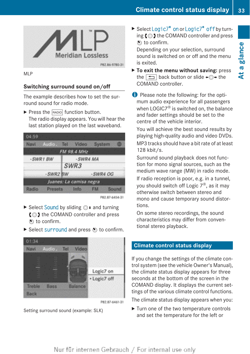 MLPSwitching surround sound on/offThe example describes how to set the sur-round sound for radio mode.XPress the $ function button.The radio display appears. You will hear thelast station played on the last waveband.XSelect Sound by sliding VÆ and turningcVd the COMAND controller and pressW to confirm.XSelect surround and press W to confirm.Setting surround sound (example: SLK)XSelect Logic7® on or Logic7® off by turn-ing cVd the COMAND controller and pressW to confirm.Depending on your selection, surroundsound is switched on or off and the menuis exited.XTo exit the menu without saving: pressthe % back button or slide XVY theCOMAND controller.iPlease note the following: for the opti-mum audio experience for all passengerswhen LOGIC7® is switched on, the balanceand fader settings should be set to thecentre of the vehicle interior.You will achieve the best sound results byplaying high-quality audio and video DVDs.MP3 tracks should have a bit rate of at least128 kbit/s.Surround sound playback does not func-tion for mono signal sources, such as themedium wave range (MW) in radio mode.If radio reception is poor, e.g. in a tunnel,you should switch off Logic 7®, as it mayotherwise switch between stereo andmono and cause temporary sound distor-tions.On some stereo recordings, the soundcharacteristics may differ from conven-tional stereo playback.Climate control status displayIf you change the settings of the climate con-trol system (see the vehicle Owner&apos;s Manual),the climate status display appears for threeseconds at the bottom of the screen in theCOMAND display. It displays the current set-tings of the various climate control functions.The climate status display appears when you:XTurn one of the two temperature controlsand set the temperature for the left orClimate control status display 33At a glance
