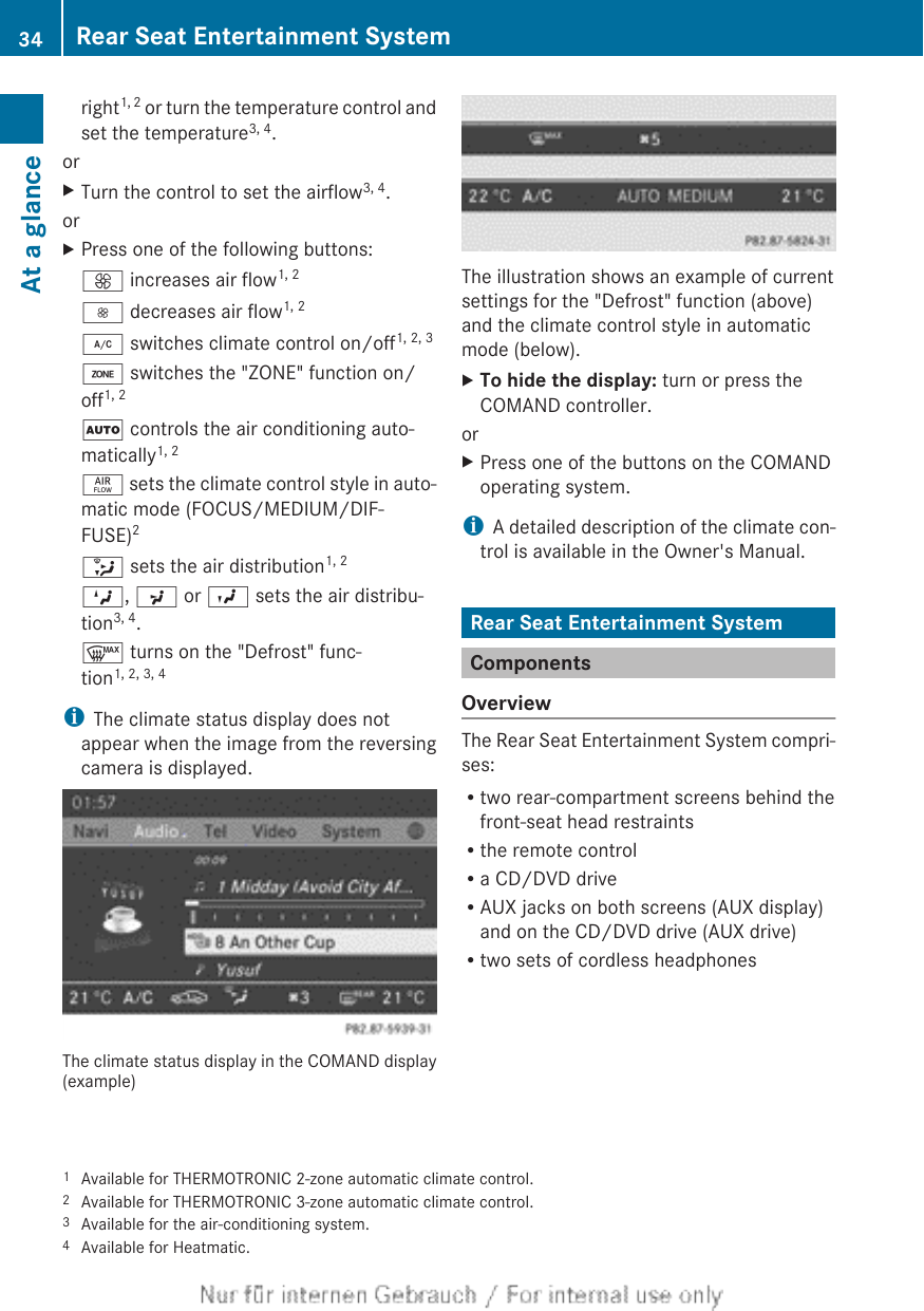 right1, 2 or turn the temperature control andset the temperature3, 4.orXTurn the control to set the airflow3, 4.orXPress one of the following buttons:K increases air flow1, 2I decreases air flow1, 2¿ switches climate control on/off1, 2, 3á switches the &quot;ZONE&quot; function on/off1, 2Ã controls the air conditioning auto-matically1, 2ñ sets the climate control style in auto-matic mode (FOCUS/MEDIUM/DIF-FUSE)2_ sets the air distribution1, 2M, P or O sets the air distribu-tion3, 4.¬ turns on the &quot;Defrost&quot; func-tion1, 2, 3, 4iThe climate status display does notappear when the image from the reversingcamera is displayed.The climate status display in the COMAND display(example)The illustration shows an example of currentsettings for the &quot;Defrost&quot; function (above)and the climate control style in automaticmode (below).XTo hide the display: turn or press theCOMAND controller.orXPress one of the buttons on the COMANDoperating system.iA detailed description of the climate con-trol is available in the Owner&apos;s Manual.Rear Seat Entertainment SystemComponentsOverviewThe Rear Seat Entertainment System compri-ses:Rtwo rear-compartment screens behind thefront-seat head restraintsRthe remote controlRa CD/DVD driveRAUX jacks on both screens (AUX display)and on the CD/DVD drive (AUX drive)Rtwo sets of cordless headphones1Available for THERMOTRONIC 2-zone automatic climate control.2Available for THERMOTRONIC 3-zone automatic climate control.3Available for the air-conditioning system.4Available for Heatmatic.34 Rear Seat Entertainment SystemAt a glance