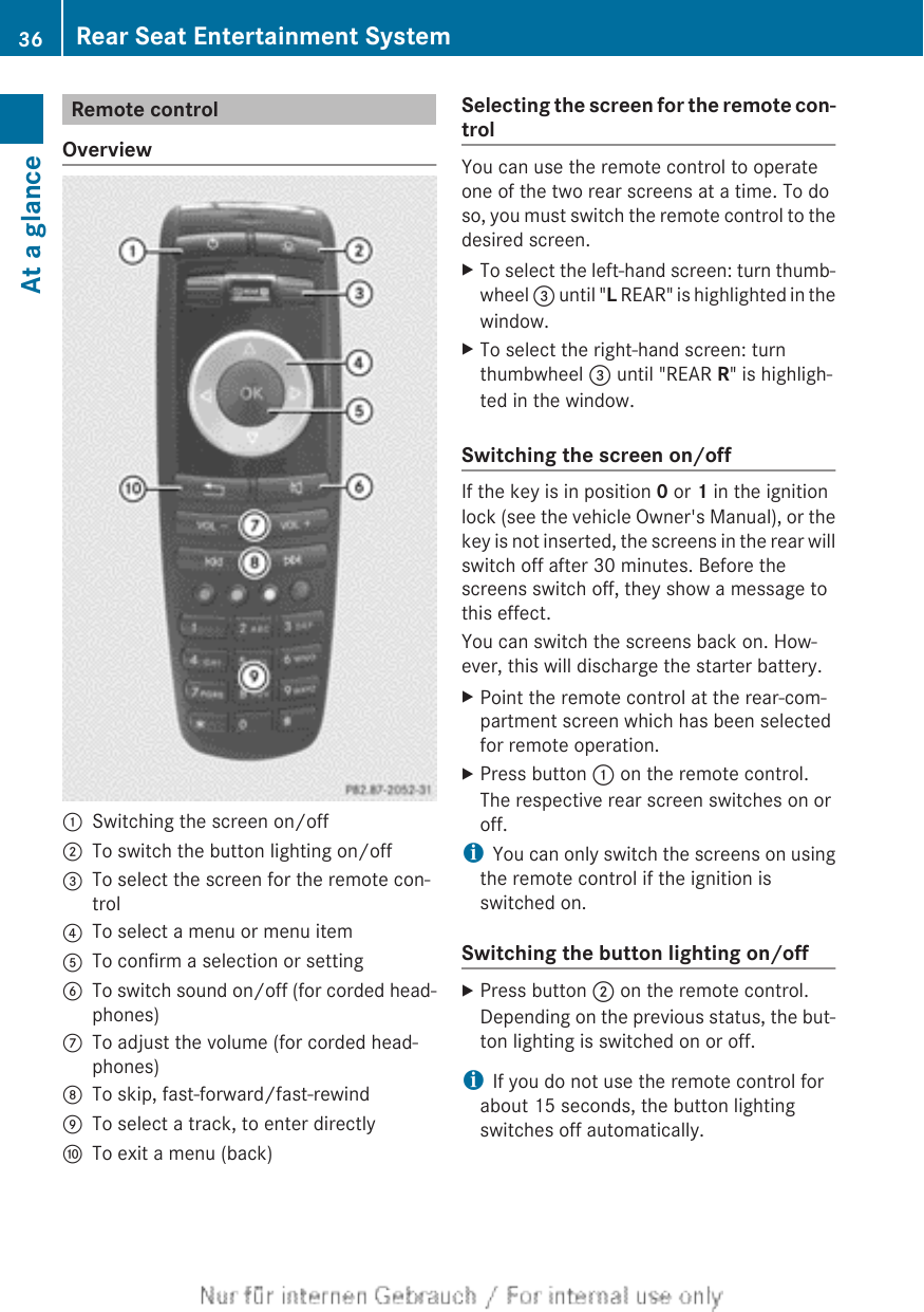 Remote controlOverview:Switching the screen on/off;To switch the button lighting on/off=To select the screen for the remote con-trol?To select a menu or menu itemATo confirm a selection or settingBTo switch sound on/off (for corded head-phones)CTo adjust the volume (for corded head-phones)DTo skip, fast-forward/fast-rewindETo select a track, to enter directlyFTo exit a menu (back)Selecting the screen for the remote con-trolYou can use the remote control to operateone of the two rear screens at a time. To doso, you must switch the remote control to thedesired screen.XTo select the left-hand screen: turn thumb-wheel = until &quot;L REAR&quot; is highlighted in thewindow.XTo select the right-hand screen: turnthumbwheel = until &quot;REAR R&quot; is highligh-ted in the window.Switching the screen on/offIf the key is in position 0 or 1 in the ignitionlock (see the vehicle Owner&apos;s Manual), or thekey is not inserted, the screens in the rear willswitch off after 30 minutes. Before thescreens switch off, they show a message tothis effect.You can switch the screens back on. How-ever, this will discharge the starter battery.XPoint the remote control at the rear-com-partment screen which has been selectedfor remote operation.XPress button : on the remote control.The respective rear screen switches on oroff.iYou can only switch the screens on usingthe remote control if the ignition isswitched on.Switching the button lighting on/offXPress button ; on the remote control.Depending on the previous status, the but-ton lighting is switched on or off.iIf you do not use the remote control forabout 15 seconds, the button lightingswitches off automatically.36 Rear Seat Entertainment SystemAt a glance