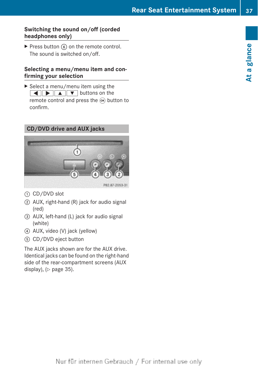 Switching the sound on/off (cordedheadphones only)XPress button B on the remote control.The sound is switched on/off.Selecting a menu/menu item and con-firming your selectionXSelect a menu/menu item using the=;9: buttons on theremote control and press the 9 button toconfirm.CD/DVD drive and AUX jacks:CD/DVD slot;AUX, right-hand (R) jack for audio signal(red)=AUX, left-hand (L) jack for audio signal(white)?AUX, video (V) jack (yellow)ACD/DVD eject buttonThe AUX jacks shown are for the AUX drive.Identical jacks can be found on the right-handside of the rear-compartment screens (AUXdisplay), (Y page 35).Rear Seat Entertainment System 37At a glance