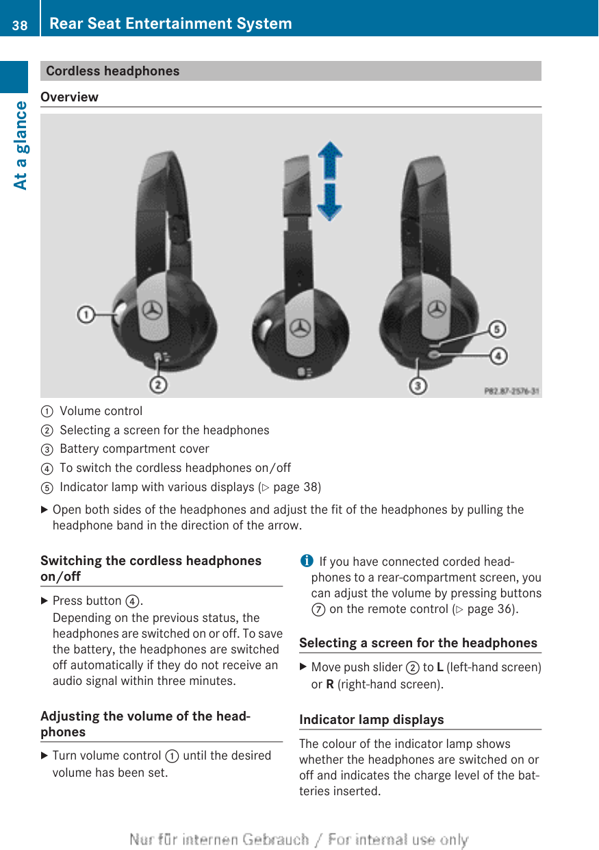 Cordless headphonesOverview:Volume control;Selecting a screen for the headphones=Battery compartment cover?To switch the cordless headphones on/offAIndicator lamp with various displays (Y page 38)XOpen both sides of the headphones and adjust the fit of the headphones by pulling theheadphone band in the direction of the arrow.Switching the cordless headphoneson/offXPress button ?.Depending on the previous status, theheadphones are switched on or off. To savethe battery, the headphones are switchedoff automatically if they do not receive anaudio signal within three minutes.Adjusting the volume of the head-phonesXTurn volume control : until the desiredvolume has been set.iIf you have connected corded head-phones to a rear-compartment screen, youcan adjust the volume by pressing buttonsC on the remote control (Y page 36).Selecting a screen for the headphonesXMove push slider ; to L (left-hand screen)or R (right-hand screen).Indicator lamp displaysThe colour of the indicator lamp showswhether the headphones are switched on oroff and indicates the charge level of the bat-teries inserted.38 Rear Seat Entertainment SystemAt a glance