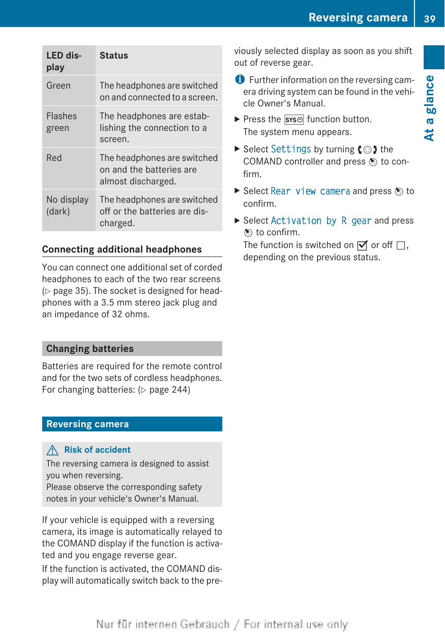 LED dis-playStatusGreen The headphones are switchedon and connected to a screen.FlashesgreenThe headphones are estab-lishing the connection to ascreen.Red The headphones are switchedon and the batteries arealmost discharged.No display(dark)The headphones are switchedoff or the batteries are dis-charged.Connecting additional headphonesYou can connect one additional set of cordedheadphones to each of the two rear screens(Y page 35). The socket is designed for head-phones with a 3.5 mm stereo jack plug andan impedance of 32 ohms.Changing batteriesBatteries are required for the remote controland for the two sets of cordless headphones.For changing batteries: (Y page 244)Reversing cameraGRisk of accidentThe reversing camera is designed to assistyou when reversing.Please observe the corresponding safetynotes in your vehicle&apos;s Owner&apos;s Manual.If your vehicle is equipped with a reversingcamera, its image is automatically relayed tothe COMAND display if the function is activa-ted and you engage reverse gear.If the function is activated, the COMAND dis-play will automatically switch back to the pre-viously selected display as soon as you shiftout of reverse gear.iFurther information on the reversing cam-era driving system can be found in the vehi-cle Owner&apos;s Manual.XPress the W function button.The system menu appears.XSelect Settings by turning cVd theCOMAND controller and press W to con-firm.XSelect Rear view camera and press W toconfirm.XSelect Activation by R gear and pressW to confirm.The function is switched on O or off ª,depending on the previous status.Reversing camera 39At a glanceZ
