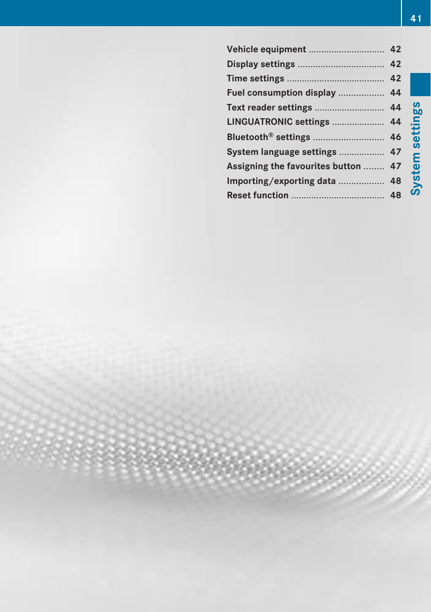 Vehicle equipment .............................. 42Display settings .................................. 42Time settings ....................................... 42Fuel consumption display .................. 44Text reader settings ............................ 44LINGUATRONIC settings ..................... 44Bluetooth® settings ............................ 46System language settings .................. 47Assigning the favourites button ........ 47Importing/exporting data .................. 48Reset function ..................................... 4841System settings