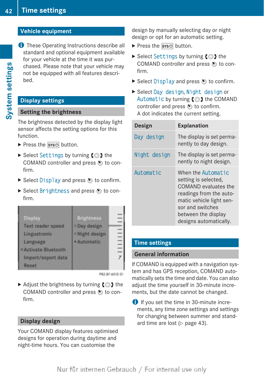 Vehicle equipmentiThese Operating Instructions describe allstandard and optional equipment availablefor your vehicle at the time it was pur-chased. Please note that your vehicle maynot be equipped with all features descri-bed.Display settingsSetting the brightnessThe brightness detected by the display lightsensor affects the setting options for thisfunction.XPress the W button.XSelect Settings by turning cVd theCOMAND controller and press W to con-firm.XSelect Display and press W to confirm.XSelect Brightness and press W to con-firm.XAdjust the brightness by turning cVd theCOMAND controller and press W to con-firm.Display designYour COMAND display features optimiseddesigns for operation during daytime andnight-time hours. You can customise thedesign by manually selecting day or nightdesign or opt for an automatic setting.XPress the W button.XSelect Settings by turning cVd theCOMAND controller and press W to con-firm.XSelect Display and press W to confirm.XSelect Day design, Night design orAutomatic by turning cVd the COMANDcontroller and press W to confirm.A dot indicates the current setting.Design ExplanationDay design The display is set perma-nently to day design.Night design The display is set perma-nently to night design.Automatic When the Automaticsetting is selected,COMAND evaluates thereadings from the auto-matic vehicle light sen-sor and switchesbetween the displaydesigns automatically.Time settingsGeneral informationIf COMAND is equipped with a navigation sys-tem and has GPS reception, COMAND auto-matically sets the time and date. You can alsoadjust the time yourself in 30-minute incre-ments, but the date cannot be changed.iIf you set the time in 30-minute incre-ments, any time zone settings and settingsfor changing between summer and stand-ard time are lost (Y page 43).42 Time settingsSystem settings