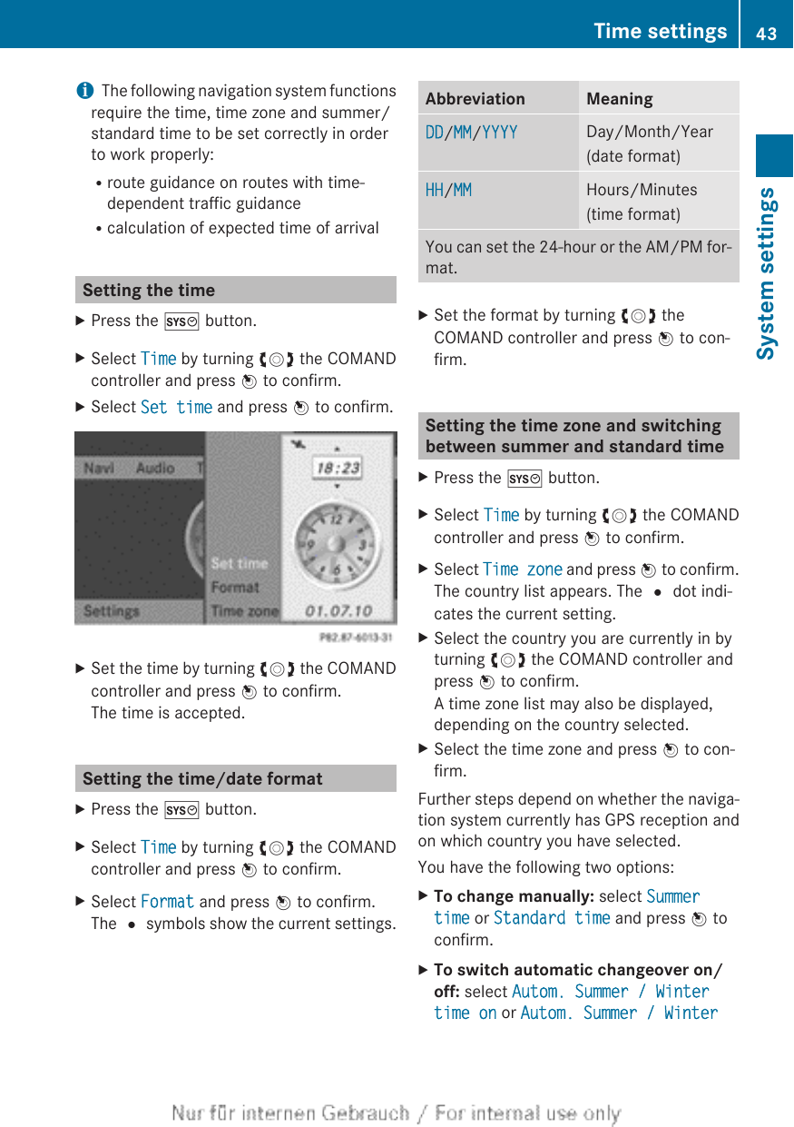 iThe following navigation system functionsrequire the time, time zone and summer/standard time to be set correctly in orderto work properly:Rroute guidance on routes with time-dependent traffic guidanceRcalculation of expected time of arrivalSetting the timeXPress the W button.XSelect Time by turning cVd the COMANDcontroller and press W to confirm.XSelect Set time and press W to confirm.XSet the time by turning cVd the COMANDcontroller and press W to confirm.The time is accepted.Setting the time/date formatXPress the W button.XSelect Time by turning cVd the COMANDcontroller and press W to confirm.XSelect Format and press W to confirm.The # symbols show the current settings.Abbreviation MeaningDD/MM/YYYY Day/Month/Year(date format)HH/MM Hours/Minutes(time format)You can set the 24-hour or the AM/PM for-mat.XSet the format by turning cVd theCOMAND controller and press W to con-firm.Setting the time zone and switchingbetween summer and standard timeXPress the W button.XSelect Time by turning cVd the COMANDcontroller and press W to confirm.XSelect Time zone and press W to confirm.The country list appears. The # dot indi-cates the current setting.XSelect the country you are currently in byturning cVd the COMAND controller andpress W to confirm.A time zone list may also be displayed,depending on the country selected.XSelect the time zone and press W to con-firm.Further steps depend on whether the naviga-tion system currently has GPS reception andon which country you have selected.You have the following two options:XTo change manually: select Summer time or Standard time and press W toconfirm.XTo switch automatic changeover on/off: select Autom. Summer / Winter time on or Autom. Summer / Winter Time settings 43System settings