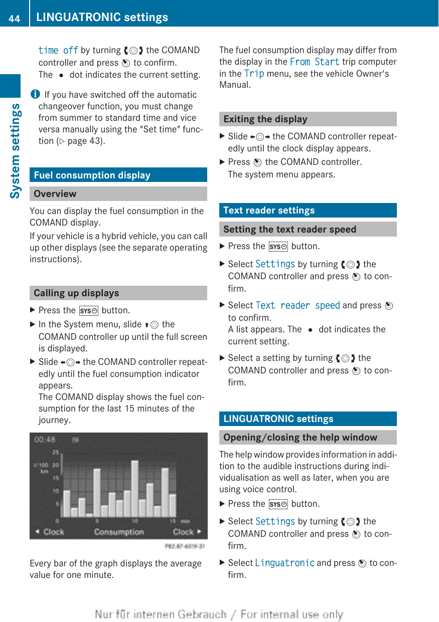 time off by turning cVd the COMANDcontroller and press W to confirm.The # dot indicates the current setting.iIf you have switched off the automaticchangeover function, you must changefrom summer to standard time and viceversa manually using the &quot;Set time&quot; func-tion (Y page 43).Fuel consumption displayOverviewYou can display the fuel consumption in theCOMAND display.If your vehicle is a hybrid vehicle, you can callup other displays (see the separate operatinginstructions).Calling up displaysXPress the W button.XIn the System menu, slide ZV theCOMAND controller up until the full screenis displayed.XSlide XVY the COMAND controller repeat-edly until the fuel consumption indicatorappears.The COMAND display shows the fuel con-sumption for the last 15 minutes of thejourney.Every bar of the graph displays the averagevalue for one minute.The fuel consumption display may differ fromthe display in the From Start trip computerin the Trip menu, see the vehicle Owner&apos;sManual.Exiting the displayXSlide XVY the COMAND controller repeat-edly until the clock display appears.XPress W the COMAND controller.The system menu appears.Text reader settingsSetting the text reader speedXPress the W button.XSelect Settings by turning cVd theCOMAND controller and press W to con-firm.XSelect Text reader speed and press Wto confirm.A list appears. The # dot indicates thecurrent setting.XSelect a setting by turning cVd theCOMAND controller and press W to con-firm.LINGUATRONIC settingsOpening/closing the help windowThe help window provides information in addi-tion to the audible instructions during indi-vidualisation as well as later, when you areusing voice control.XPress the W button.XSelect Settings by turning cVd theCOMAND controller and press W to con-firm.XSelect Linguatronic and press W to con-firm.44 LINGUATRONIC settingsSystem settings