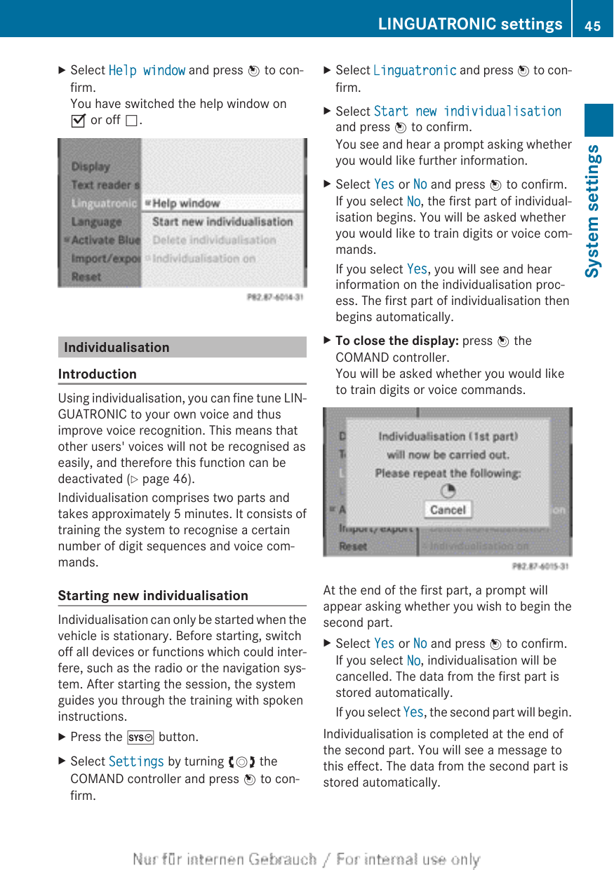 XSelect Help window and press W to con-firm.You have switched the help window onO or off ª.IndividualisationIntroductionUsing individualisation, you can fine tune LIN-GUATRONIC to your own voice and thusimprove voice recognition. This means thatother users&apos; voices will not be recognised aseasily, and therefore this function can bedeactivated (Y page 46).Individualisation comprises two parts andtakes approximately 5 minutes. It consists oftraining the system to recognise a certainnumber of digit sequences and voice com-mands.Starting new individualisationIndividualisation can only be started when thevehicle is stationary. Before starting, switchoff all devices or functions which could inter-fere, such as the radio or the navigation sys-tem. After starting the session, the systemguides you through the training with spokeninstructions.XPress the W button.XSelect Settings by turning cVd theCOMAND controller and press W to con-firm.XSelect Linguatronic and press W to con-firm.XSelect Start new individualisationand press W to confirm.You see and hear a prompt asking whetheryou would like further information.XSelect Yes or No and press W to confirm.If you select No, the first part of individual-isation begins. You will be asked whetheryou would like to train digits or voice com-mands.If you select Yes, you will see and hearinformation on the individualisation proc-ess. The first part of individualisation thenbegins automatically.XTo close the display: press W theCOMAND controller.You will be asked whether you would liketo train digits or voice commands.At the end of the first part, a prompt willappear asking whether you wish to begin thesecond part.XSelect Yes or No and press W to confirm.If you select No, individualisation will becancelled. The data from the first part isstored automatically.If you select Yes, the second part will begin.Individualisation is completed at the end ofthe second part. You will see a message tothis effect. The data from the second part isstored automatically.LINGUATRONIC settings 45System settings