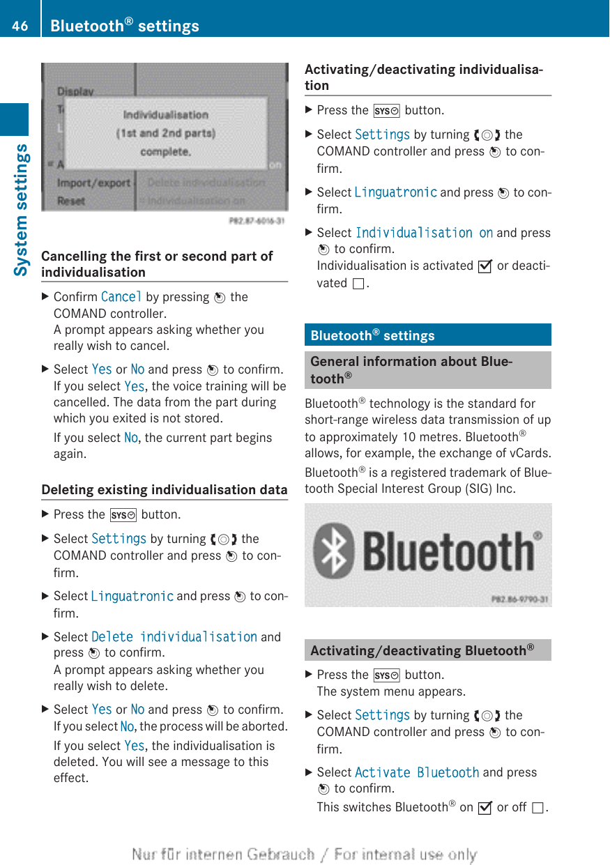 Cancelling the first or second part ofindividualisationXConfirm Cancel by pressing W theCOMAND controller.A prompt appears asking whether youreally wish to cancel.XSelect Yes or No and press W to confirm.If you select Yes, the voice training will becancelled. The data from the part duringwhich you exited is not stored.If you select No, the current part beginsagain.Deleting existing individualisation dataXPress the W button.XSelect Settings by turning cVd theCOMAND controller and press W to con-firm.XSelect Linguatronic and press W to con-firm.XSelect Delete individualisation andpress W to confirm.A prompt appears asking whether youreally wish to delete.XSelect Yes or No and press W to confirm.If you select No, the process will be aborted.If you select Yes, the individualisation isdeleted. You will see a message to thiseffect.Activating/deactivating individualisa-tionXPress the W button.XSelect Settings by turning cVd theCOMAND controller and press W to con-firm.XSelect Linguatronic and press W to con-firm.XSelect Individualisation on and pressW to confirm.Individualisation is activated O or deacti-vated ª.Bluetooth® settingsGeneral information about Blue-tooth®Bluetooth® technology is the standard forshort-range wireless data transmission of upto approximately 10 metres. Bluetooth®allows, for example, the exchange of vCards.Bluetooth® is a registered trademark of Blue-tooth Special Interest Group (SIG) Inc.Activating/deactivating Bluetooth®XPress the W button.The system menu appears.XSelect Settings by turning cVd theCOMAND controller and press W to con-firm.XSelect Activate Bluetooth and pressW to confirm.This switches Bluetooth® on O or off ª.46 Bluetooth® settingsSystem settings