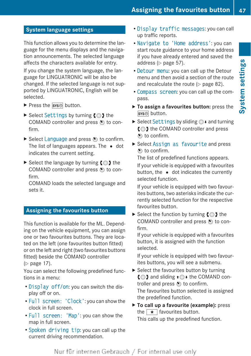 System language settingsThis function allows you to determine the lan-guage for the menu displays and the naviga-tion announcements. The selected languageaffects the characters available for entry.If you change the system language, the lan-guage for LINGUATRONIC will be also bechanged. If the selected language is not sup-ported by LINGUATRONIC, English will beselected.XPress the W button.XSelect Settings by turning cVd theCOMAND controller and press W to con-firm.XSelect Language and press W to confirm.The list of languages appears. The # dotindicates the current setting.XSelect the language by turning cVd theCOMAND controller and press W to con-firm.COMAND loads the selected language andsets it.Assigning the favourites buttonThis function is available for the ML. Depend-ing on the vehicle equipment, you can assignone or two favourites buttons. They are loca-ted on the left (one favourites button fitted)or on the left and right (two favourites buttonsfitted) beside the COMAND controller(Y page 17).You can select the following predefined func-tions in a menu:RDisplay off/on: you can switch the dis-play off or on.RFull screen: &apos;Clock&apos;: you can show theclock in full screen.RFull screen: &apos;Map&apos;: you can show themap in full screen.RSpoken driving tip: you can call up thecurrent driving recommendation.RDisplay traffic messages: you can callup traffic reports.RNavigate to &apos;Home address&apos;: you canstart route guidance to your home addressif you have already entered and saved theaddress (Y page 57).RDetour menu: you can call up the Detourmenu and then avoid a section of the routeand recalculate the route (Y page 82).RCompass screen: you can call up the com-pass.XTo assign a favourites button: press theW button.XSelect Settings by sliding VÆ and turningcVd the COMAND controller and pressW to confirm.XSelect Assign as favourite and pressW to confirm.The list of predefined functions appears.If your vehicle is equipped with a favouritesbutton, the # dot indicates the currentlyselected function.If your vehicle is equipped with two favour-ites buttons, two asterisks indicate the cur-rently selected function for the respectivefavourites button.XSelect the function by turning cVd theCOMAND controller and press W to con-firm.If your vehicle is equipped with a favouritesbutton, it is assigned with the functionselected.If your vehicle is equipped with two favour-ites buttons, you will see a submenu.XSelect the favourites button by turningcVd and sliding ZVÆ the COMAND con-troller and press W to confirm.The favourites button selected is assignedthe predefined function.XTo call up a favourite (example): pressthe g favourites button.This calls up the predefined function.Assigning the favourites button 47System settings