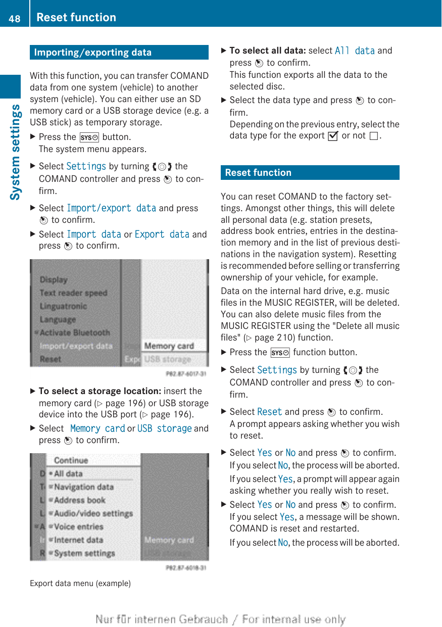 Importing/exporting dataWith this function, you can transfer COMANDdata from one system (vehicle) to anothersystem (vehicle). You can either use an SDmemory card or a USB storage device (e.g. aUSB stick) as temporary storage.XPress the W button.The system menu appears.XSelect Settings by turning cVd theCOMAND controller and press W to con-firm.XSelect Import/export data and pressW to confirm.XSelect Import data or Export data andpress W to confirm.XTo select a storage location: insert thememory card (Y page 196) or USB storagedevice into the USB port (Y page 196).XSelect  Memory card or USB storage andpress W to confirm.Export data menu (example)XTo select all data: select All data andpress W to confirm.This function exports all the data to theselected disc.XSelect the data type and press W to con-firm.Depending on the previous entry, select thedata type for the export O or not ª.Reset functionYou can reset COMAND to the factory set-tings. Amongst other things, this will deleteall personal data (e.g. station presets,address book entries, entries in the destina-tion memory and in the list of previous desti-nations in the navigation system). Resettingis recommended before selling or transferringownership of your vehicle, for example.Data on the internal hard drive, e.g. musicfiles in the MUSIC REGISTER, will be deleted.You can also delete music files from theMUSIC REGISTER using the &quot;Delete all musicfiles&quot; (Y page 210) function.XPress the W function button.XSelect Settings by turning cVd theCOMAND controller and press W to con-firm.XSelect Reset and press W to confirm.A prompt appears asking whether you wishto reset.XSelect Yes or No and press W to confirm.If you select No, the process will be aborted.If you select Yes, a prompt will appear againasking whether you really wish to reset.XSelect Yes or No and press W to confirm.If you select Yes, a message will be shown.COMAND is reset and restarted.If you select No, the process will be aborted.48 Reset functionSystem settings