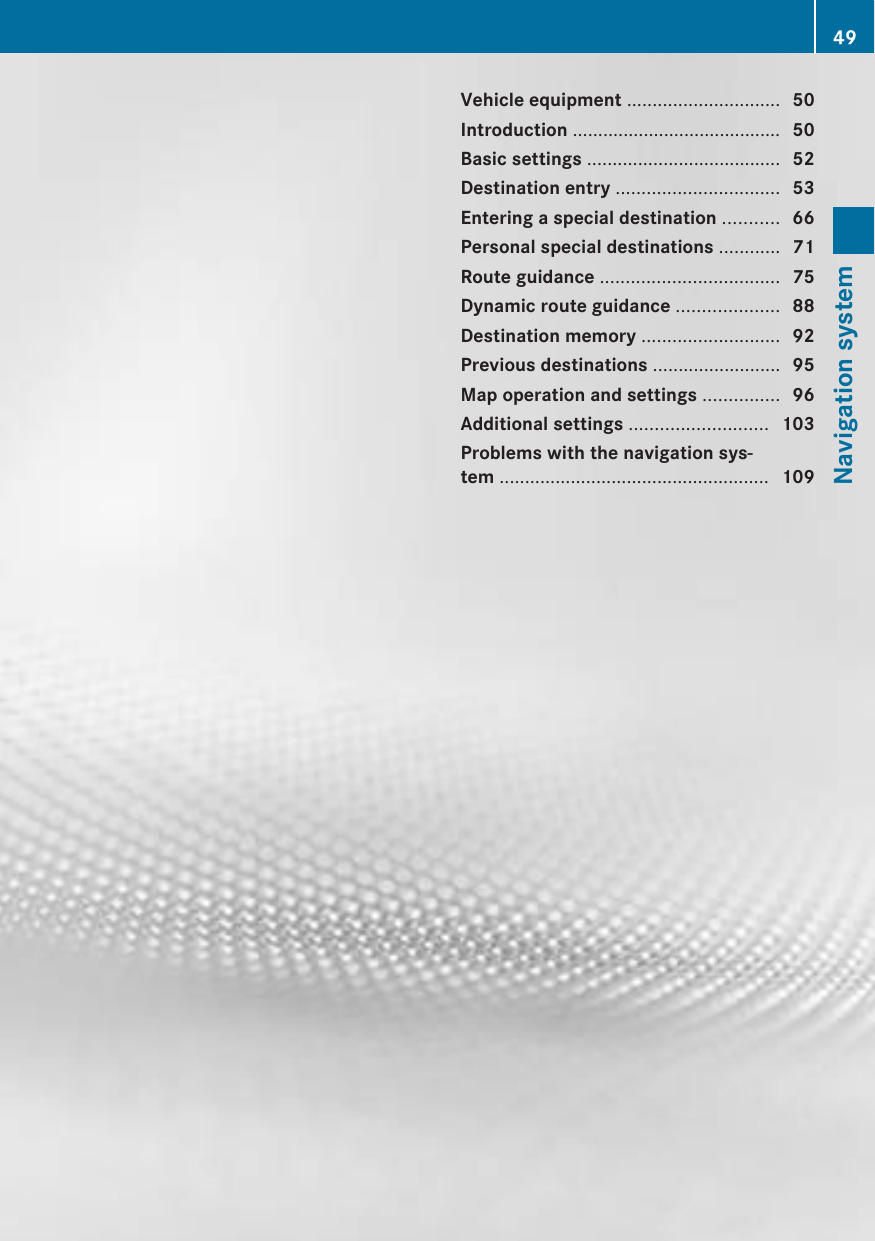 Vehicle equipment .............................. 50Introduction ......................................... 50Basic settings ...................................... 52Destination entry ................................ 53Entering a special destination ........... 66Personal special destinations ............ 71Route guidance ................................... 75Dynamic route guidance .................... 88Destination memory ........................... 92Previous destinations ......................... 95Map operation and settings ............... 96Additional settings ........................... 103Problems with the navigation sys-tem ..................................................... 10949Navigation system
