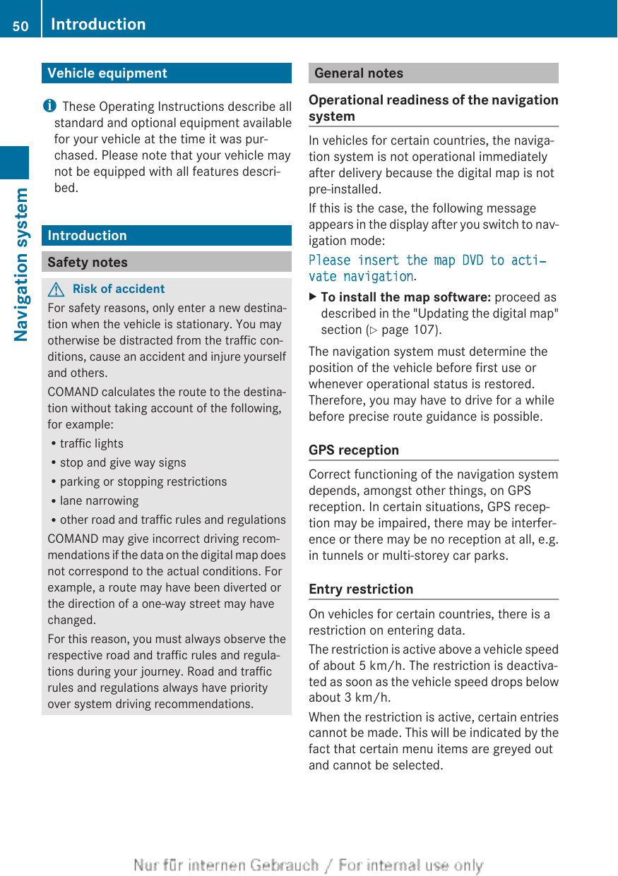 Vehicle equipmentiThese Operating Instructions describe allstandard and optional equipment availablefor your vehicle at the time it was pur-chased. Please note that your vehicle maynot be equipped with all features descri-bed.IntroductionSafety notesGRisk of accidentFor safety reasons, only enter a new destina-tion when the vehicle is stationary. You mayotherwise be distracted from the traffic con-ditions, cause an accident and injure yourselfand others.COMAND calculates the route to the destina-tion without taking account of the following,for example:Rtraffic lightsRstop and give way signsRparking or stopping restrictionsRlane narrowingRother road and traffic rules and regulationsCOMAND may give incorrect driving recom-mendations if the data on the digital map doesnot correspond to the actual conditions. Forexample, a route may have been diverted orthe direction of a one-way street may havechanged.For this reason, you must always observe therespective road and traffic rules and regula-tions during your journey. Road and trafficrules and regulations always have priorityover system driving recommendations.General notesOperational readiness of the navigationsystemIn vehicles for certain countries, the naviga-tion system is not operational immediatelyafter delivery because the digital map is notpre-installed.If this is the case, the following messageappears in the display after you switch to nav-igation mode:Please insert the map DVD to acti‐vate navigation.XTo install the map software: proceed asdescribed in the &quot;Updating the digital map&quot;section (Y page 107).The navigation system must determine theposition of the vehicle before first use orwhenever operational status is restored.Therefore, you may have to drive for a whilebefore precise route guidance is possible.GPS receptionCorrect functioning of the navigation systemdepends, amongst other things, on GPSreception. In certain situations, GPS recep-tion may be impaired, there may be interfer-ence or there may be no reception at all, e.g.in tunnels or multi-storey car parks.Entry restrictionOn vehicles for certain countries, there is arestriction on entering data.The restriction is active above a vehicle speedof about 5 km/h. The restriction is deactiva-ted as soon as the vehicle speed drops belowabout 3 km/h.When the restriction is active, certain entriescannot be made. This will be indicated by thefact that certain menu items are greyed outand cannot be selected.50 IntroductionNavigation system