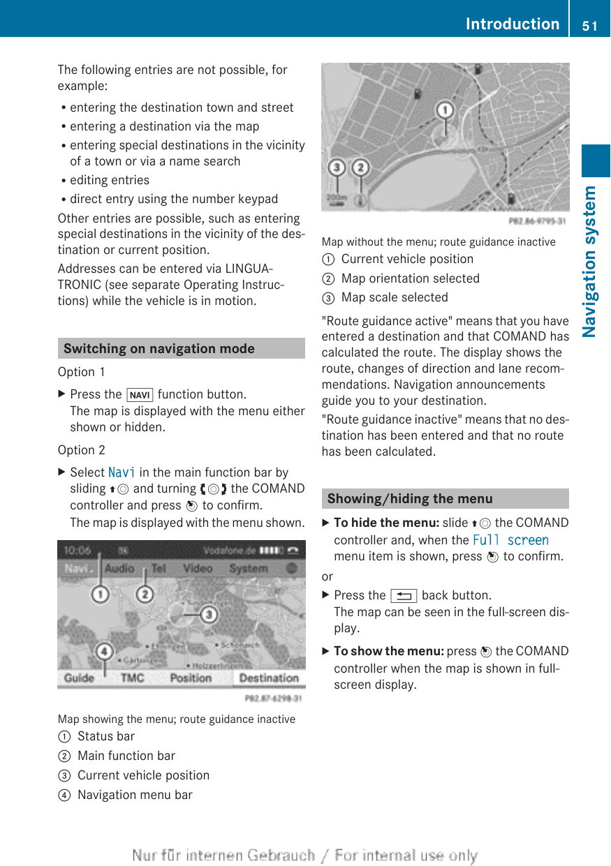 The following entries are not possible, forexample:Rentering the destination town and streetRentering a destination via the mapRentering special destinations in the vicinityof a town or via a name searchRediting entriesRdirect entry using the number keypadOther entries are possible, such as enteringspecial destinations in the vicinity of the des-tination or current position.Addresses can be entered via LINGUA-TRONIC (see separate Operating Instruc-tions) while the vehicle is in motion.Switching on navigation modeOption 1XPress the Ø function button.The map is displayed with the menu eithershown or hidden.Option 2XSelect Navi in the main function bar bysliding ZV and turning cVd the COMANDcontroller and press W to confirm.The map is displayed with the menu shown.Map showing the menu; route guidance inactive:Status bar;Main function bar=Current vehicle position?Navigation menu barMap without the menu; route guidance inactive:Current vehicle position;Map orientation selected=Map scale selected&quot;Route guidance active&quot; means that you haveentered a destination and that COMAND hascalculated the route. The display shows theroute, changes of direction and lane recom-mendations. Navigation announcementsguide you to your destination.&quot;Route guidance inactive&quot; means that no des-tination has been entered and that no routehas been calculated.Showing/hiding the menuXTo hide the menu: slide ZV the COMANDcontroller and, when the Full screenmenu item is shown, press W to confirm.orXPress the % back button.The map can be seen in the full-screen dis-play.XTo show the menu: press W the COMANDcontroller when the map is shown in full-screen display.Introduction 51Navigation systemZ