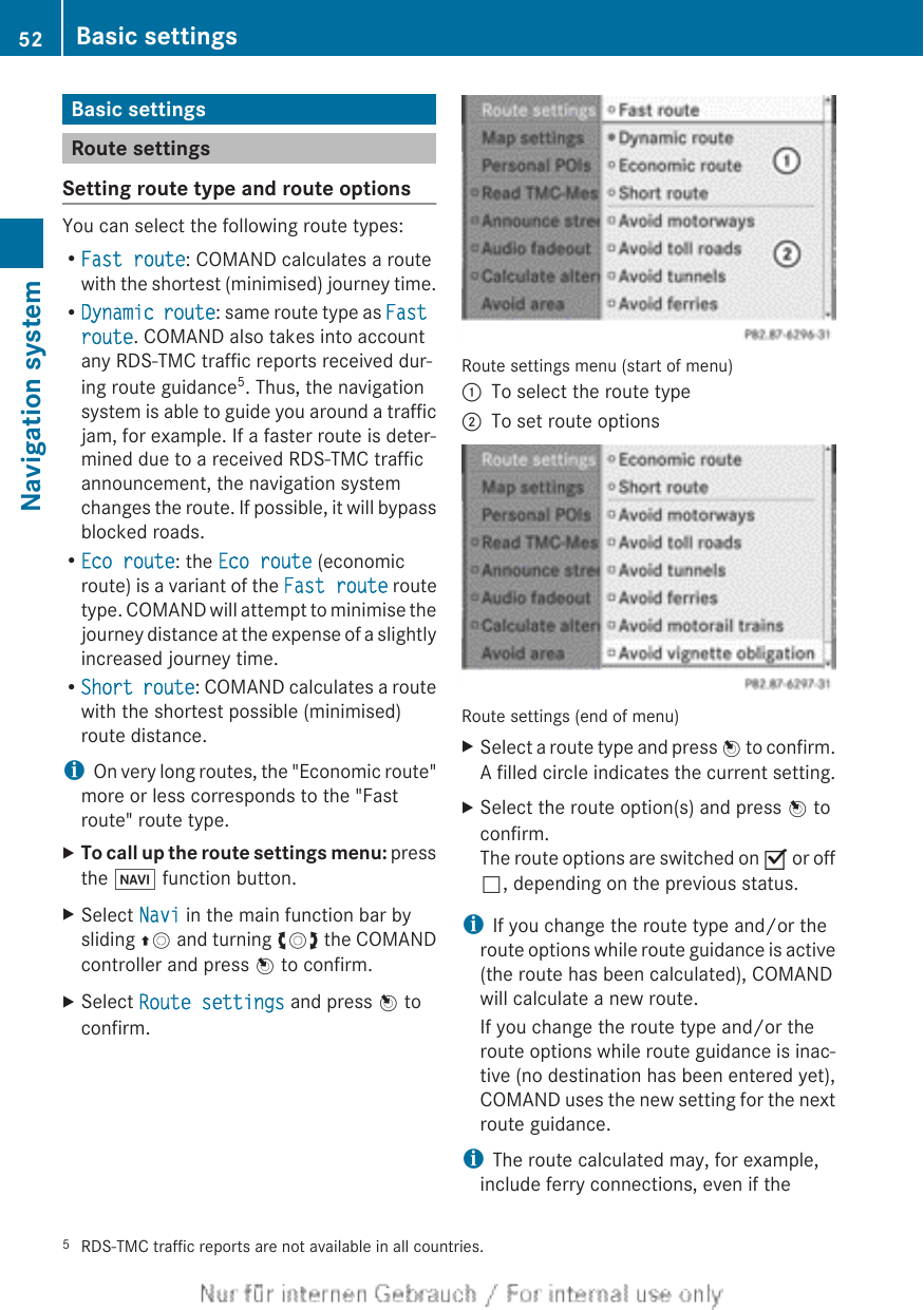Basic settingsRoute settingsSetting route type and route optionsYou can select the following route types:RFast route: COMAND calculates a routewith the shortest (minimised) journey time.RDynamic route: same route type as Fast route. COMAND also takes into accountany RDS-TMC traffic reports received dur-ing route guidance5. Thus, the navigationsystem is able to guide you around a trafficjam, for example. If a faster route is deter-mined due to a received RDS-TMC trafficannouncement, the navigation systemchanges the route. If possible, it will bypassblocked roads.REco route: the Eco route (economicroute) is a variant of the Fast route routetype. COMAND will attempt to minimise thejourney distance at the expense of a slightlyincreased journey time.RShort route: COMAND calculates a routewith the shortest possible (minimised)route distance.iOn very long routes, the &quot;Economic route&quot;more or less corresponds to the &quot;Fastroute&quot; route type.XTo call up the route settings menu: pressthe Ø function button.XSelect Navi in the main function bar bysliding ZV and turning cVd the COMANDcontroller and press W to confirm.XSelect Route settings and press W toconfirm.Route settings menu (start of menu):To select the route type;To set route optionsRoute settings (end of menu)XSelect a route type and press W to confirm.A filled circle indicates the current setting.XSelect the route option(s) and press W toconfirm.The route options are switched on O or offª, depending on the previous status.iIf you change the route type and/or theroute options while route guidance is active(the route has been calculated), COMANDwill calculate a new route.If you change the route type and/or theroute options while route guidance is inac-tive (no destination has been entered yet),COMAND uses the new setting for the nextroute guidance.iThe route calculated may, for example,include ferry connections, even if the5RDS-TMC traffic reports are not available in all countries.52 Basic settingsNavigation system