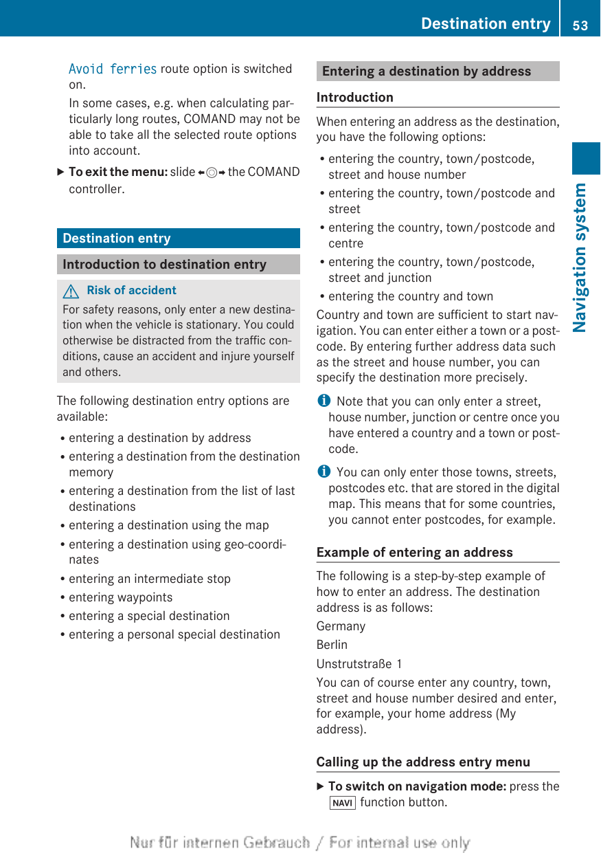 Avoid ferries route option is switchedon.In some cases, e.g. when calculating par-ticularly long routes, COMAND may not beable to take all the selected route optionsinto account.XTo exit the menu: slide XVY the COMANDcontroller.Destination entryIntroduction to destination entryGRisk of accidentFor safety reasons, only enter a new destina-tion when the vehicle is stationary. You couldotherwise be distracted from the traffic con-ditions, cause an accident and injure yourselfand others.The following destination entry options areavailable:Rentering a destination by addressRentering a destination from the destinationmemoryRentering a destination from the list of lastdestinationsRentering a destination using the mapRentering a destination using geo-coordi-natesRentering an intermediate stopRentering waypointsRentering a special destinationRentering a personal special destinationEntering a destination by addressIntroductionWhen entering an address as the destination,you have the following options:Rentering the country, town/postcode,street and house numberRentering the country, town/postcode andstreetRentering the country, town/postcode andcentreRentering the country, town/postcode,street and junctionRentering the country and townCountry and town are sufficient to start nav-igation. You can enter either a town or a post-code. By entering further address data suchas the street and house number, you canspecify the destination more precisely.iNote that you can only enter a street,house number, junction or centre once youhave entered a country and a town or post-code.iYou can only enter those towns, streets,postcodes etc. that are stored in the digitalmap. This means that for some countries,you cannot enter postcodes, for example.Example of entering an addressThe following is a step-by-step example ofhow to enter an address. The destinationaddress is as follows:GermanyBerlinUnstrutstraße 1You can of course enter any country, town,street and house number desired and enter,for example, your home address (Myaddress).Calling up the address entry menuXTo switch on navigation mode: press theØ function button.Destination entry 53Navigation systemZ