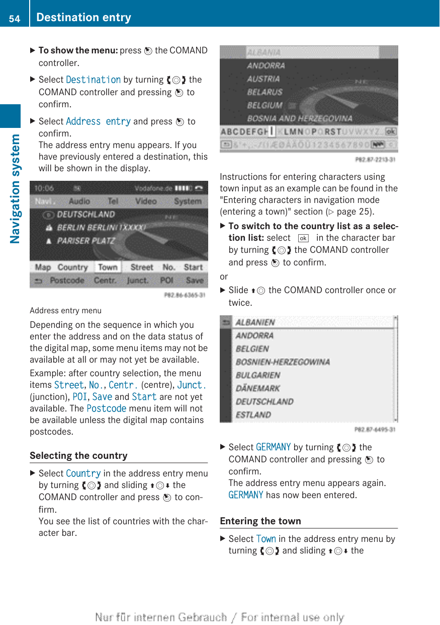 XTo show the menu: press W the COMANDcontroller.XSelect Destination by turning cVd theCOMAND controller and pressing W toconfirm.XSelect Address entry and press W toconfirm.The address entry menu appears. If youhave previously entered a destination, thiswill be shown in the display.Address entry menuDepending on the sequence in which youenter the address and on the data status ofthe digital map, some menu items may not beavailable at all or may not yet be available.Example: after country selection, the menuitems Street, No., Centr. (centre), Junct.(junction), POI, Save and Start are not yetavailable. The Postcode menu item will notbe available unless the digital map containspostcodes.Selecting the countryXSelect Country in the address entry menuby turning cVd and sliding ZVÆ theCOMAND controller and press W to con-firm.You see the list of countries with the char-acter bar.Instructions for entering characters usingtown input as an example can be found in the&quot;Entering characters in navigation mode(entering a town)&quot; section (Y page 25).XTo switch to the country list as a selec-tion list: select ¬ in the character barby turning cVd the COMAND controllerand press W to confirm.orXSlide ZV the COMAND controller once ortwice.XSelect GERMANY by turning cVd theCOMAND controller and pressing W toconfirm.The address entry menu appears again.GERMANY has now been entered.Entering the townXSelect Town in the address entry menu byturning cVd and sliding ZVÆ the54 Destination entryNavigation system