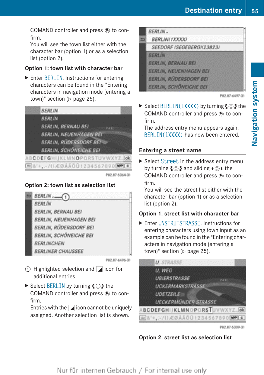 COMAND controller and press W to con-firm.You will see the town list either with thecharacter bar (option 1) or as a selectionlist (option 2).Option 1: town list with character barXEnter BERLIN. Instructions for enteringcharacters can be found in the &quot;Enteringcharacters in navigation mode (entering atown)&quot; section (Y page 25).Option 2: town list as selection list:Highlighted selection and G icon foradditional entriesXSelect BERLIN by turning cVd theCOMAND controller and press W to con-firm.Entries with the G icon cannot be uniquelyassigned. Another selection list is shown.XSelect BERLIN(1XXXX) by turning cVd theCOMAND controller and press W to con-firm.The address entry menu appears again.BERLIN(1XXXX) has now been entered.Entering a street nameXSelect Street in the address entry menuby turning cVd and sliding ZVÆ theCOMAND controller and press W to con-firm.You will see the street list either with thecharacter bar (option 1) or as a selectionlist (option 2).Option 1: street list with character barXEnter UNSTRUTSTRASSE. Instructions forentering characters using town input as anexample can be found in the &quot;Entering char-acters in navigation mode (entering atown)&quot; section (Y page 25).Option 2: street list as selection listDestination entry 55Navigation systemZ