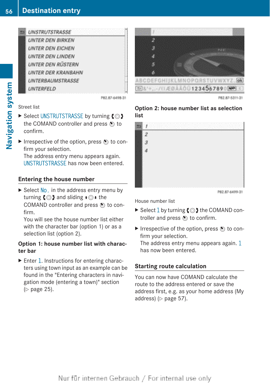 Street listXSelect UNSTRUTSTRASSE by turning cVdthe COMAND controller and press W toconfirm.XIrrespective of the option, press W to con-firm your selection.The address entry menu appears again.UNSTRUTSTRASSE has now been entered.Entering the house numberXSelect No. in the address entry menu byturning cVd and sliding ZVÆ theCOMAND controller and press W to con-firm.You will see the house number list eitherwith the character bar (option 1) or as aselection list (option 2).Option 1: house number list with charac-ter barXEnter 1. Instructions for entering charac-ters using town input as an example can befound in the &quot;Entering characters in navi-gation mode (entering a town)&quot; section(Y page 25).Option 2: house number list as selection listHouse number listXSelect 1 by turning cVd the COMAND con-troller and press W to confirm.XIrrespective of the option, press W to con-firm your selection.The address entry menu appears again. 1has now been entered.Starting route calculationYou can now have COMAND calculate theroute to the address entered or save theaddress first, e.g. as your home address (Myaddress) (Y page 57).56 Destination entryNavigation system