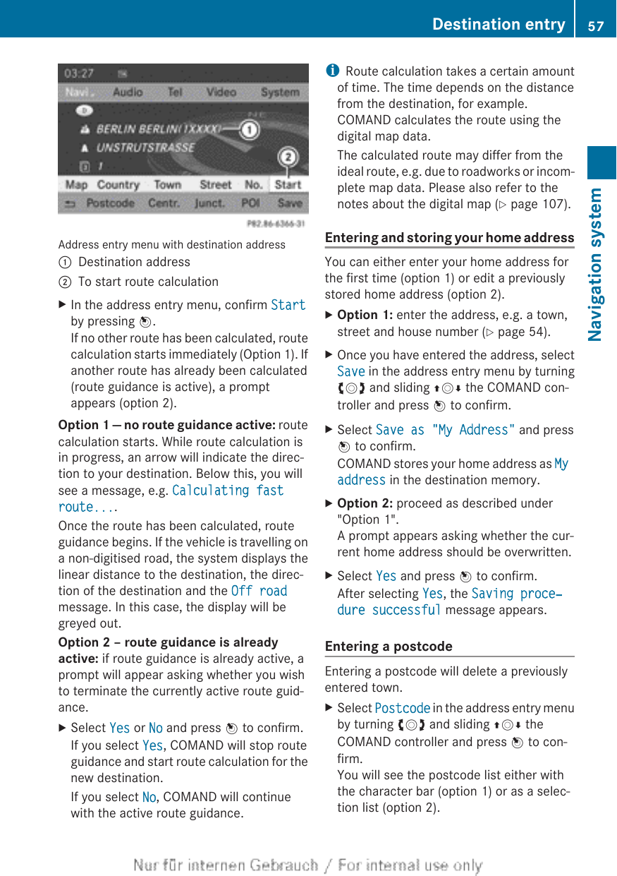 Address entry menu with destination address:Destination address;To start route calculationXIn the address entry menu, confirm Startby pressing W.If no other route has been calculated, routecalculation starts immediately (Option 1). Ifanother route has already been calculated(route guidance is active), a promptappears (option 2).Option 1 — no route guidance active: routecalculation starts. While route calculation isin progress, an arrow will indicate the direc-tion to your destination. Below this, you willsee a message, e.g. Calculating fast route....Once the route has been calculated, routeguidance begins. If the vehicle is travelling ona non-digitised road, the system displays thelinear distance to the destination, the direc-tion of the destination and the Off roadmessage. In this case, the display will begreyed out.Option 2 – route guidance is already active: if route guidance is already active, aprompt will appear asking whether you wishto terminate the currently active route guid-ance.XSelect Yes or No and press W to confirm.If you select Yes, COMAND will stop routeguidance and start route calculation for thenew destination.If you select No, COMAND will continuewith the active route guidance.iRoute calculation takes a certain amountof time. The time depends on the distancefrom the destination, for example.COMAND calculates the route using thedigital map data.The calculated route may differ from theideal route, e.g. due to roadworks or incom-plete map data. Please also refer to thenotes about the digital map (Y page 107).Entering and storing your home addressYou can either enter your home address forthe first time (option 1) or edit a previouslystored home address (option 2).XOption 1: enter the address, e.g. a town,street and house number (Y page 54).XOnce you have entered the address, selectSave in the address entry menu by turningcVd and sliding ZVÆ the COMAND con-troller and press W to confirm.XSelect Save as &quot;My Address&quot; and pressW to confirm.COMAND stores your home address as My address in the destination memory.XOption 2: proceed as described under&quot;Option 1&quot;.A prompt appears asking whether the cur-rent home address should be overwritten.XSelect Yes and press W to confirm.After selecting Yes, the Saving proce‐dure successful message appears.Entering a postcodeEntering a postcode will delete a previouslyentered town.XSelect Postcode in the address entry menuby turning cVd and sliding ZVÆ theCOMAND controller and press W to con-firm.You will see the postcode list either withthe character bar (option 1) or as a selec-tion list (option 2).Destination entry 57Navigation systemZ