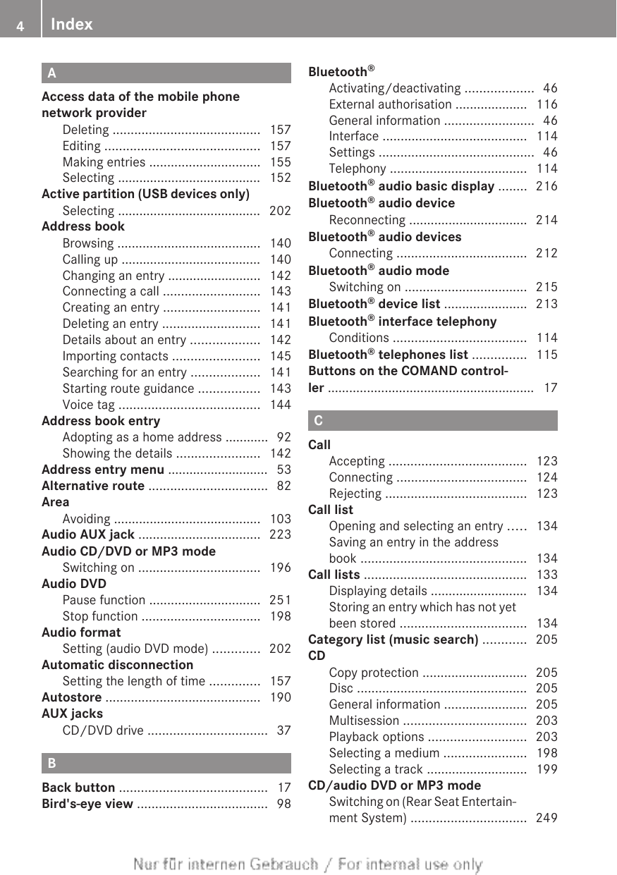 AAccess data of the mobile phonenetwork providerDeleting ......................................... 157Editing ........................................... 157Making entries ............................... 155Selecting ........................................ 152Active partition (USB devices only)Selecting ........................................ 202Address bookBrowsing ........................................ 140Calling up ....................................... 140Changing an entry .......................... 142Connecting a call ........................... 143Creating an entry ........................... 141Deleting an entry ........................... 141Details about an entry ................... 142Importing contacts ........................ 145Searching for an entry ................... 141Starting route guidance ................. 143Voice tag ....................................... 144Address book entryAdopting as a home address ............ 92Showing the details ....................... 142Address entry menu ............................ 53Alternative route ................................. 82AreaAvoiding ......................................... 103Audio AUX jack .................................. 223Audio CD/DVD or MP3 modeSwitching on .................................. 196Audio DVDPause function ............................... 251Stop function ................................. 198Audio formatSetting (audio DVD mode) ............. 202Automatic disconnectionSetting the length of time .............. 157Autostore ........................................... 190AUX jacksCD/DVD drive ................................. 37BBack button ......................................... 17Bird&apos;s-eye view .................................... 98Bluetooth®Activating/deactivating ................... 46External authorisation .................... 116General information ......................... 46Interface ........................................ 114Settings ........................................... 46Telephony ...................................... 114Bluetooth® audio basic display ........ 216Bluetooth® audio deviceReconnecting ................................. 214Bluetooth® audio devicesConnecting .................................... 212Bluetooth® audio modeSwitching on .................................. 215Bluetooth® device list ....................... 213Bluetooth® interface telephonyConditions ..................................... 114Bluetooth® telephones list ............... 115Buttons on the COMAND control-ler .......................................................... 17CCallAccepting ...................................... 123Connecting .................................... 124Rejecting ....................................... 123Call listOpening and selecting an entry ..... 134Saving an entry in the addressbook .............................................. 134Call lists ............................................. 133Displaying details ........................... 134Storing an entry which has not yetbeen stored ................................... 134Category list (music search) ............ 205CDCopy protection ............................. 205Disc ............................................... 205General information ....................... 205Multisession .................................. 203Playback options ........................... 203Selecting a medium ....................... 198Selecting a track ............................ 199CD/audio DVD or MP3 modeSwitching on (Rear Seat Entertain-ment System) ................................ 2494Index