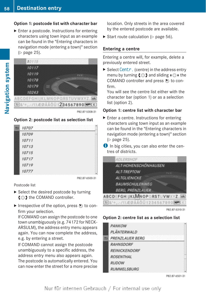 Option 1: postcode list with character barXEnter a postcode. Instructions for enteringcharacters using town input as an examplecan be found in the &quot;Entering characters innavigation mode (entering a town)&quot; section(Y page 25).Option 2: postcode list as selection listPostcode listXSelect the desired postcode by turningcVd the COMAND controller.XIrrespective of the option, press W to con-firm your selection.If COMAND can assign the postcode to onetown unambiguously (e.g. 74172 for NECK-ARSULM), the address entry menu appearsagain. You can now complete the address,e.g. by entering a street.If COMAND cannot assign the postcodeunambiguously to a specific address, theaddress entry menu also appears again.The postcode is automatically entered. Youcan now enter the street for a more preciselocation. Only streets in the area coveredby the entered postcode are available.XStart route calculation (Y page 56).Entering a centreEntering a centre will, for example, delete apreviously entered street.XSelect Centr. (centre) in the address entrymenu by turning cVd and sliding ZVÆ theCOMAND controller and press W to con-firm.You will see the centre list either with thecharacter bar (option 1) or as a selectionlist (option 2).Option 1: centre list with character barXEnter a centre. Instructions for enteringcharacters using town input as an examplecan be found in the &quot;Entering characters innavigation mode (entering a town)&quot; section(Y page 25).iIn big cities, you can also enter the cen-tres of districts.Option 2: centre list as a selection list58 Destination entryNavigation system