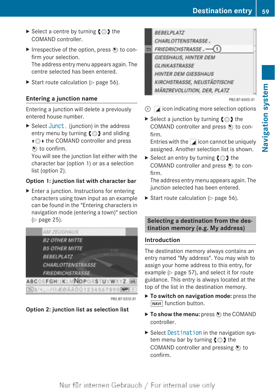 XSelect a centre by turning cVd theCOMAND controller.XIrrespective of the option, press W to con-firm your selection.The address entry menu appears again. Thecentre selected has been entered.XStart route calculation (Y page 56).Entering a junction nameEntering a junction will delete a previouslyentered house number.XSelect Junct. (junction) in the addressentry menu by turning cVd and slidingZVÆ the COMAND controller and pressW to confirm.You will see the junction list either with thecharacter bar (option 1) or as a selectionlist (option 2).Option 1: junction list with character barXEnter a junction. Instructions for enteringcharacters using town input as an examplecan be found in the &quot;Entering characters innavigation mode (entering a town)&quot; section(Y page 25).Option 2: junction list as selection list:G icon indicating more selection optionsXSelect a junction by turning cVd theCOMAND controller and press W to con-firm.Entries with the G icon cannot be uniquelyassigned. Another selection list is shown.XSelect an entry by turning cVd theCOMAND controller and press W to con-firm.The address entry menu appears again. Thejunction selected has been entered.XStart route calculation (Y page 56).Selecting a destination from the des-tination memory (e.g. My address)IntroductionThe destination memory always contains anentry named &quot;My address&quot;. You may wish toassign your home address to this entry, forexample (Y page 57), and select it for routeguidance. This entry is always located at thetop of the list in the destination memory.XTo switch on navigation mode: press theØ function button.XTo show the menu: press W the COMANDcontroller.XSelect Destination in the navigation sys-tem menu bar by turning cVd theCOMAND controller and pressing W toconfirm.Destination entry 59Navigation systemZ