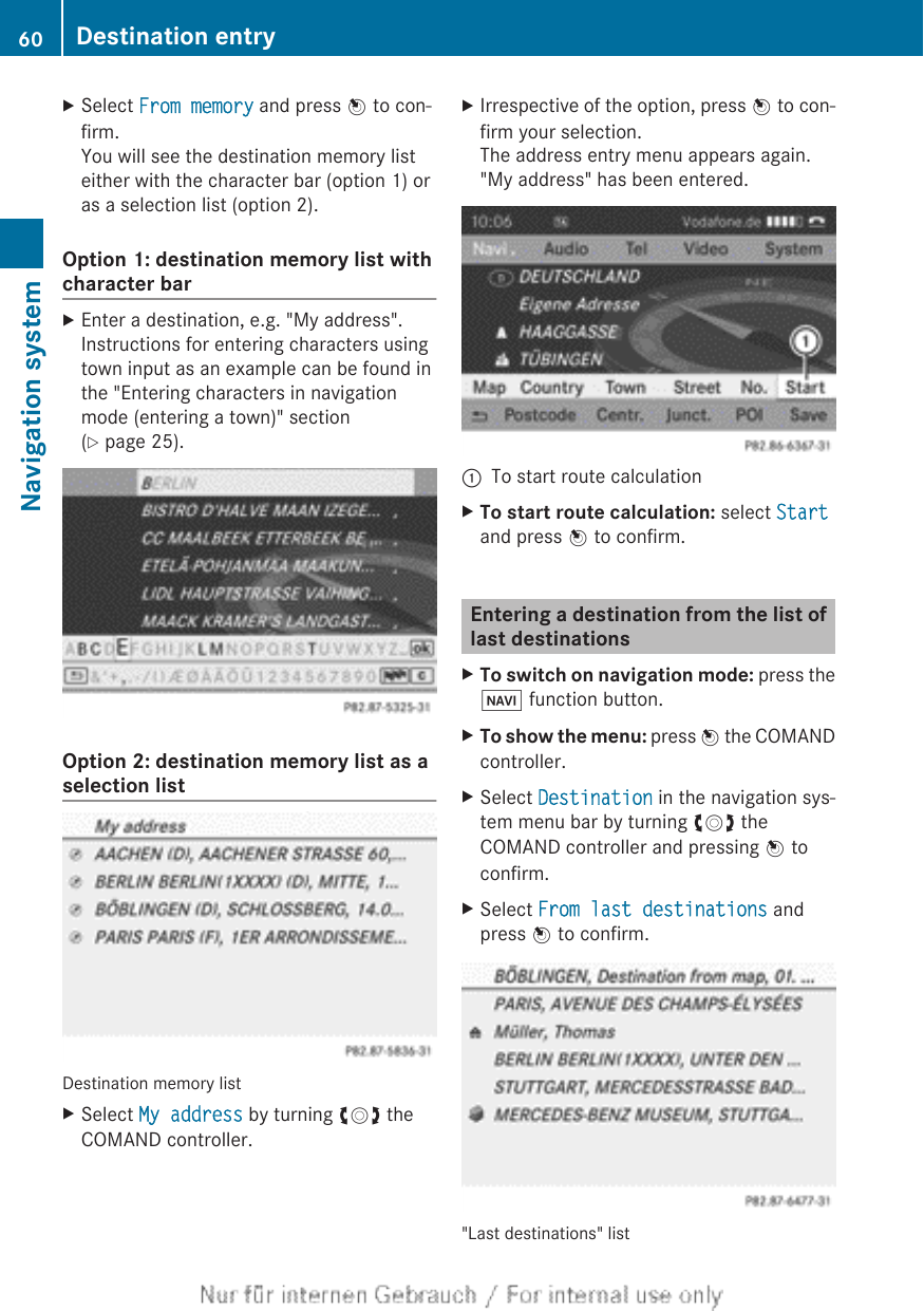 XSelect From memory and press W to con-firm.You will see the destination memory listeither with the character bar (option 1) oras a selection list (option 2).Option 1: destination memory list withcharacter barXEnter a destination, e.g. &quot;My address&quot;.Instructions for entering characters usingtown input as an example can be found inthe &quot;Entering characters in navigationmode (entering a town)&quot; section(Y page 25).Option 2: destination memory list as aselection listDestination memory listXSelect My address by turning cVd theCOMAND controller.XIrrespective of the option, press W to con-firm your selection.The address entry menu appears again.&quot;My address&quot; has been entered.:To start route calculationXTo start route calculation: select Startand press W to confirm.Entering a destination from the list oflast destinationsXTo switch on navigation mode: press theØ function button.XTo show the menu: press W the COMANDcontroller.XSelect Destination in the navigation sys-tem menu bar by turning cVd theCOMAND controller and pressing W toconfirm.XSelect From last destinations andpress W to confirm.&quot;Last destinations&quot; list60 Destination entryNavigation system