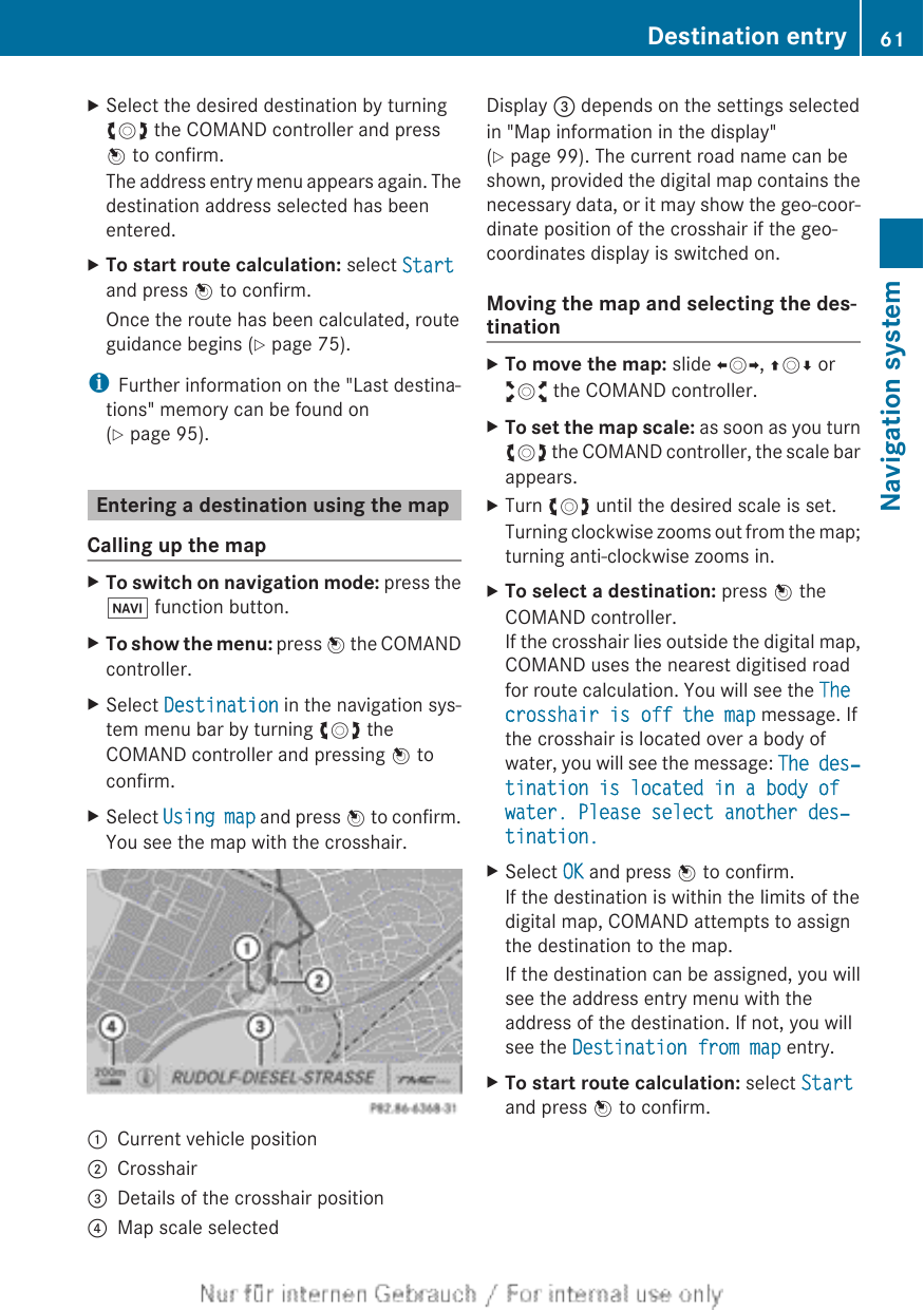 XSelect the desired destination by turningcVd the COMAND controller and pressW to confirm.The address entry menu appears again. Thedestination address selected has beenentered.XTo start route calculation: select Startand press W to confirm.Once the route has been calculated, routeguidance begins (Y page 75).iFurther information on the &quot;Last destina-tions&quot; memory can be found on(Y page 95).Entering a destination using the mapCalling up the mapXTo switch on navigation mode: press theØ function button.XTo show the menu: press W the COMANDcontroller.XSelect Destination in the navigation sys-tem menu bar by turning cVd theCOMAND controller and pressing W toconfirm.XSelect Using map and press W to confirm.You see the map with the crosshair.:Current vehicle position;Crosshair=Details of the crosshair position?Map scale selectedDisplay = depends on the settings selectedin &quot;Map information in the display&quot;(Y page 99). The current road name can beshown, provided the digital map contains thenecessary data, or it may show the geo-coor-dinate position of the crosshair if the geo-coordinates display is switched on.Moving the map and selecting the des-tinationXTo move the map: slide XVY, ZVÆ oraVb the COMAND controller.XTo set the map scale: as soon as you turncVd the COMAND controller, the scale barappears.XTurn cVd until the desired scale is set.Turning clockwise zooms out from the map;turning anti-clockwise zooms in.XTo select a destination: press W theCOMAND controller.If the crosshair lies outside the digital map,COMAND uses the nearest digitised roadfor route calculation. You will see the The crosshair is off the map message. Ifthe crosshair is located over a body ofwater, you will see the message: The des‐tination is located in a body of water. Please select another des‐tination.XSelect OK and press W to confirm.If the destination is within the limits of thedigital map, COMAND attempts to assignthe destination to the map.If the destination can be assigned, you willsee the address entry menu with theaddress of the destination. If not, you willsee the Destination from map entry.XTo start route calculation: select Startand press W to confirm.Destination entry 61Navigation systemZ