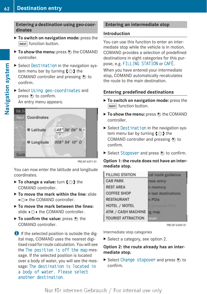 Entering a destination using geo-coor-dinatesXTo switch on navigation mode: press theØ function button.XTo show the menu: press W the COMANDcontroller.XSelect Destination in the navigation sys-tem menu bar by turning cVd theCOMAND controller and pressing W toconfirm.XSelect Using geo-coordinates andpress W to confirm.An entry menu appears.You can now enter the latitude and longitudecoordinates.XTo change a value: turn cVd theCOMAND controller.XTo move the mark within the line: slideXVY the COMAND controller.XTo move the mark between the lines:slide ZVÆ the COMAND controller.XTo confirm the value: press W theCOMAND controller.iIf the selected position is outside the dig-ital map, COMAND uses the nearest digi-tised road for route calculation. You will seethe The position is off the map mes-sage. If the selected position is locatedover a body of water, you will see the mes-sage: The destination is located in a body of water. Please select another destination.Entering an intermediate stopIntroductionYou can use this function to enter an inter-mediate stop while the vehicle is in motion.COMAND provides a selection of predefineddestinations in eight categories for this pur-pose, e.g. FILLING STATION or CAFÉ.When you have entered your intermediatestop, COMAND automatically recalculatesthe route to the main destination.Entering predefined destinationsXTo switch on navigation mode: press theØ function button.XTo show the menu: press W the COMANDcontroller.XSelect Destination in the navigation sys-tem menu bar by turning cVd theCOMAND controller and pressing W toconfirm.XSelect Stopover and press W to confirm.Option 1: the route does not have an inter-mediate stop.Intermediate stop categoriesXSelect a category, see option 2.Option 2: the route already has an inter-mediate stop.XSelect Change stopover and press W toconfirm.62 Destination entryNavigation system
