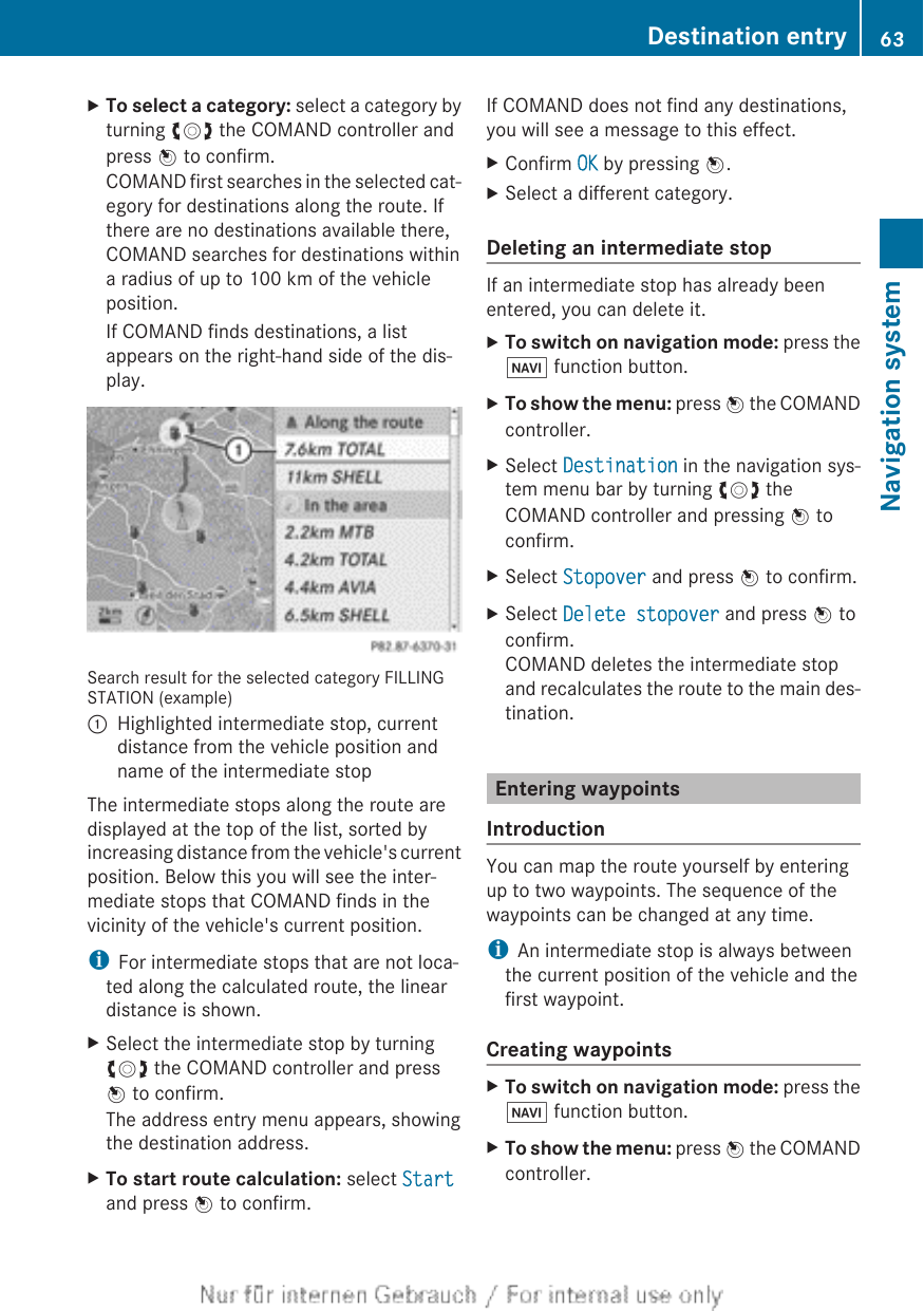XTo select a category: select a category byturning cVd the COMAND controller andpress W to confirm.COMAND first searches in the selected cat-egory for destinations along the route. Ifthere are no destinations available there,COMAND searches for destinations withina radius of up to 100 km of the vehicleposition.If COMAND finds destinations, a listappears on the right-hand side of the dis-play.Search result for the selected category FILLINGSTATION (example):Highlighted intermediate stop, currentdistance from the vehicle position andname of the intermediate stopThe intermediate stops along the route aredisplayed at the top of the list, sorted byincreasing distance from the vehicle&apos;s currentposition. Below this you will see the inter-mediate stops that COMAND finds in thevicinity of the vehicle&apos;s current position.iFor intermediate stops that are not loca-ted along the calculated route, the lineardistance is shown.XSelect the intermediate stop by turningcVd the COMAND controller and pressW to confirm.The address entry menu appears, showingthe destination address.XTo start route calculation: select Startand press W to confirm.If COMAND does not find any destinations,you will see a message to this effect.XConfirm OK by pressing W.XSelect a different category.Deleting an intermediate stopIf an intermediate stop has already beenentered, you can delete it.XTo switch on navigation mode: press theØ function button.XTo show the menu: press W the COMANDcontroller.XSelect Destination in the navigation sys-tem menu bar by turning cVd theCOMAND controller and pressing W toconfirm.XSelect Stopover and press W to confirm.XSelect Delete stopover and press W toconfirm.COMAND deletes the intermediate stopand recalculates the route to the main des-tination.Entering waypointsIntroductionYou can map the route yourself by enteringup to two waypoints. The sequence of thewaypoints can be changed at any time.iAn intermediate stop is always betweenthe current position of the vehicle and thefirst waypoint.Creating waypointsXTo switch on navigation mode: press theØ function button.XTo show the menu: press W the COMANDcontroller.Destination entry 63Navigation systemZ