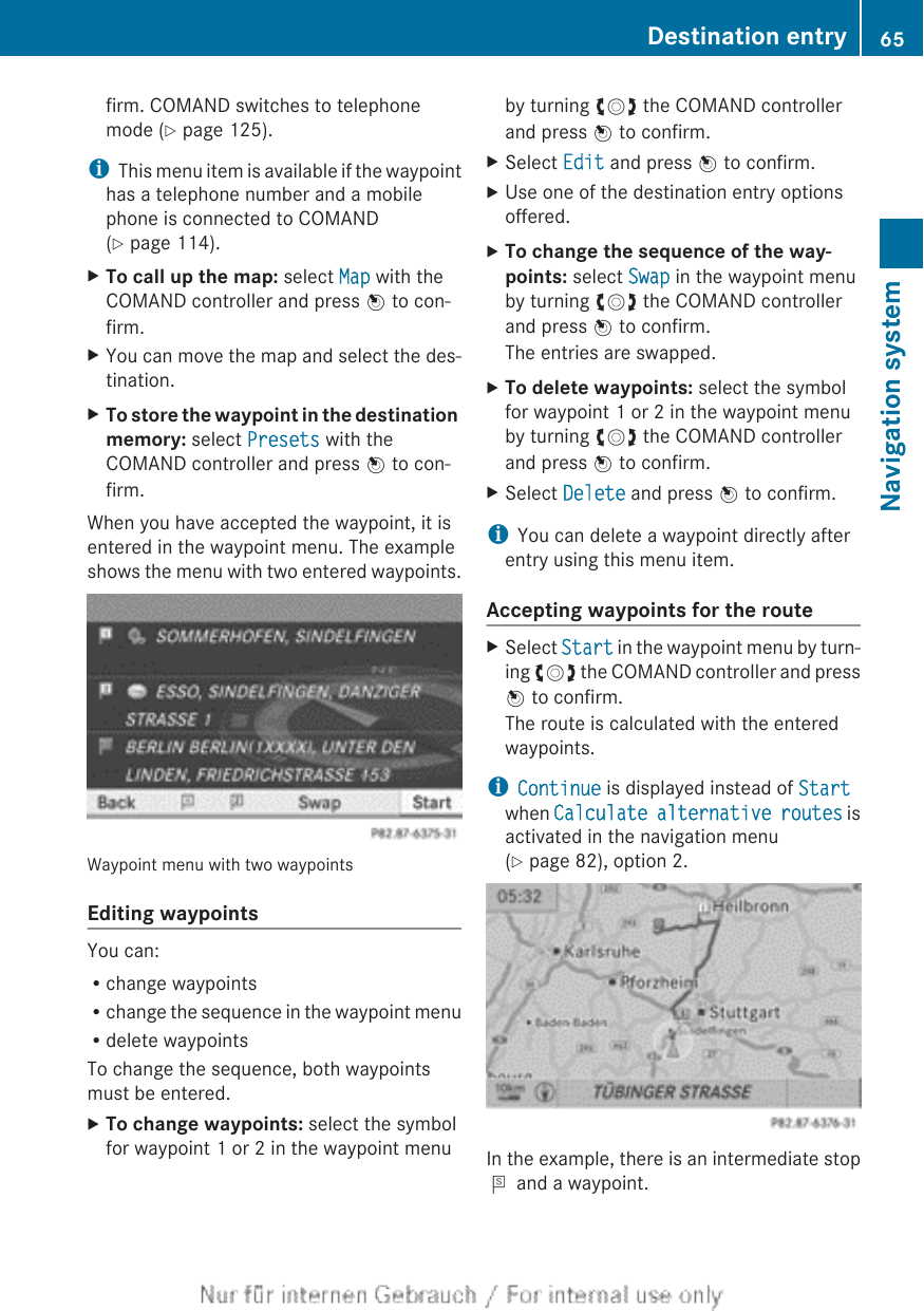 firm. COMAND switches to telephonemode (Y page 125).iThis menu item is available if the waypointhas a telephone number and a mobilephone is connected to COMAND(Y page 114).XTo call up the map: select Map with theCOMAND controller and press W to con-firm.XYou can move the map and select the des-tination.XTo store the waypoint in the destination memory: select Presets with theCOMAND controller and press W to con-firm.When you have accepted the waypoint, it isentered in the waypoint menu. The exampleshows the menu with two entered waypoints.Waypoint menu with two waypointsEditing waypointsYou can:Rchange waypointsRchange the sequence in the waypoint menuRdelete waypointsTo change the sequence, both waypointsmust be entered.XTo change waypoints: select the symbolfor waypoint 1 or 2 in the waypoint menuby turning cVd the COMAND controllerand press W to confirm.XSelect Edit and press W to confirm.XUse one of the destination entry optionsoffered.XTo change the sequence of the way-points: select Swap in the waypoint menuby turning cVd the COMAND controllerand press W to confirm.The entries are swapped.XTo delete waypoints: select the symbolfor waypoint 1 or 2 in the waypoint menuby turning cVd the COMAND controllerand press W to confirm.XSelect Delete and press W to confirm.iYou can delete a waypoint directly afterentry using this menu item.Accepting waypoints for the routeXSelect Start in the waypoint menu by turn-ing cVd the COMAND controller and pressW to confirm.The route is calculated with the enteredwaypoints.iContinue is displayed instead of Startwhen Calculate alternative routes isactivated in the navigation menu(Y page 82), option 2.In the example, there is an intermediate stopP and a waypoint.Destination entry 65Navigation systemZ