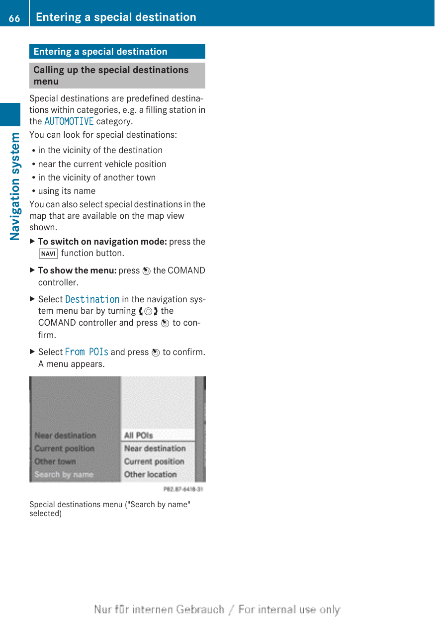 Entering a special destinationCalling up the special destinationsmenuSpecial destinations are predefined destina-tions within categories, e.g. a filling station inthe AUTOMOTIVE category.You can look for special destinations:Rin the vicinity of the destinationRnear the current vehicle positionRin the vicinity of another townRusing its nameYou can also select special destinations in themap that are available on the map viewshown.XTo switch on navigation mode: press theØ function button.XTo show the menu: press W the COMANDcontroller.XSelect Destination in the navigation sys-tem menu bar by turning cVd theCOMAND controller and press W to con-firm.XSelect From POIs and press W to confirm.A menu appears.Special destinations menu (&quot;Search by name&quot;selected)66 Entering a special destinationNavigation system