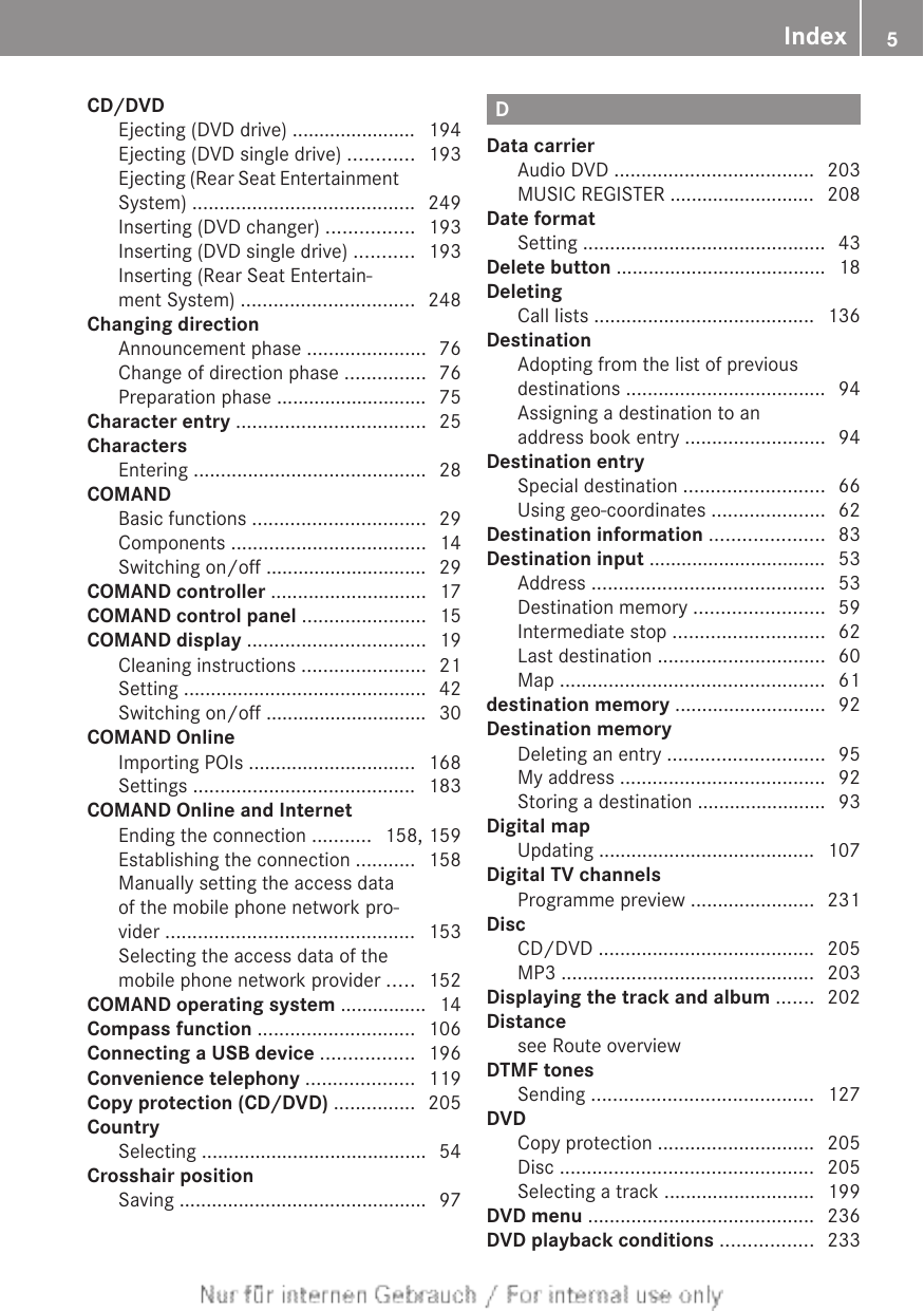 CD/DVDEjecting (DVD drive) ....................... 194Ejecting (DVD single drive) ............ 193Ejecting (Rear Seat EntertainmentSystem) ......................................... 249Inserting (DVD changer) ................ 193Inserting (DVD single drive) ........... 193Inserting (Rear Seat Entertain-ment System) ................................ 248Changing directionAnnouncement phase ...................... 76Change of direction phase ............... 76Preparation phase ............................ 75Character entry ................................... 25CharactersEntering ........................................... 28COMANDBasic functions ................................ 29Components .................................... 14Switching on/off .............................. 29COMAND controller ............................. 17COMAND control panel ....................... 15COMAND display ................................. 19Cleaning instructions ....................... 21Setting ............................................. 42Switching on/off .............................. 30COMAND OnlineImporting POIs ............................... 168Settings ......................................... 183COMAND Online and InternetEnding the connection ........... 158, 159Establishing the connection ........... 158Manually setting the access dataof the mobile phone network pro-vider .............................................. 153Selecting the access data of themobile phone network provider ..... 152COMAND operating system ................ 14Compass function ............................. 106Connecting a USB device ................. 196Convenience telephony .................... 119Copy protection (CD/DVD) ............... 205CountrySelecting .......................................... 54Crosshair positionSaving .............................................. 97DData carrierAudio DVD ..................................... 203MUSIC REGISTER ........................... 208Date formatSetting ............................................. 43Delete button ....................................... 18DeletingCall lists ......................................... 136DestinationAdopting from the list of previousdestinations ..................................... 94Assigning a destination to anaddress book entry .......................... 94Destination entrySpecial destination .......................... 66Using geo-coordinates ..................... 62Destination information ..................... 83Destination input ................................. 53Address ........................................... 53Destination memory ........................ 59Intermediate stop ............................ 62Last destination ............................... 60Map ................................................. 61destination memory ............................ 92Destination memoryDeleting an entry ............................. 95My address ...................................... 92Storing a destination ........................ 93Digital mapUpdating ........................................ 107Digital TV channelsProgramme preview ....................... 231DiscCD/DVD ........................................ 205MP3 ............................................... 203Displaying the track and album ....... 202Distancesee Route overview                                  DTMF tonesSending ......................................... 127DVDCopy protection ............................. 205Disc ............................................... 205Selecting a track ............................ 199DVD menu .......................................... 236DVD playback conditions ................. 233Index 5